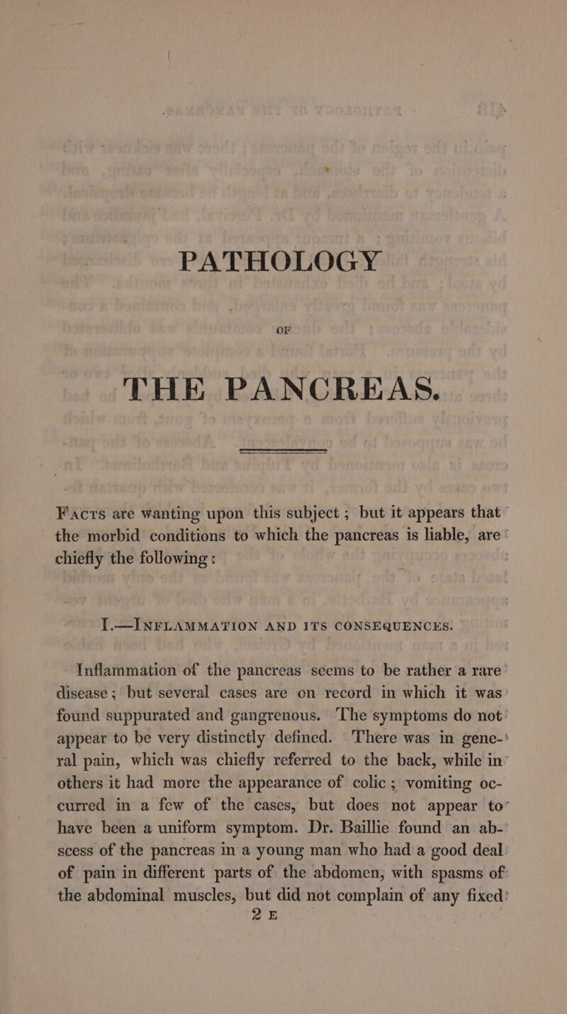 PATHOLOGY OF THE PANCREAS. Facrs are wanting upon this subject ; but it appears that the morbid conditions to which the pancreas is liable, are‘ chiefly the following: I.—INFLAMMATION AND ITS CONSEQUENCES. Inflammation of the pancreas seems to be rather a rare disease; but several cases are on record in which it was found suppurated and gangrenous. ‘The symptoms do not appear to be very distinctly defined. There was in gene-' ral pain, which was chiefly referred to the back, while in’ others it had more the appearance of colic ; vomiting oc- curred in a few of the cases, but does not appear to” have been a uniform symptom. Dr. Baillie found an ab- scess of the pancreas in a young man who had a good deal of pain in different parts of the abdomen, with spasms of: the abdominal muscles, but did not complain of any fixed’ 25