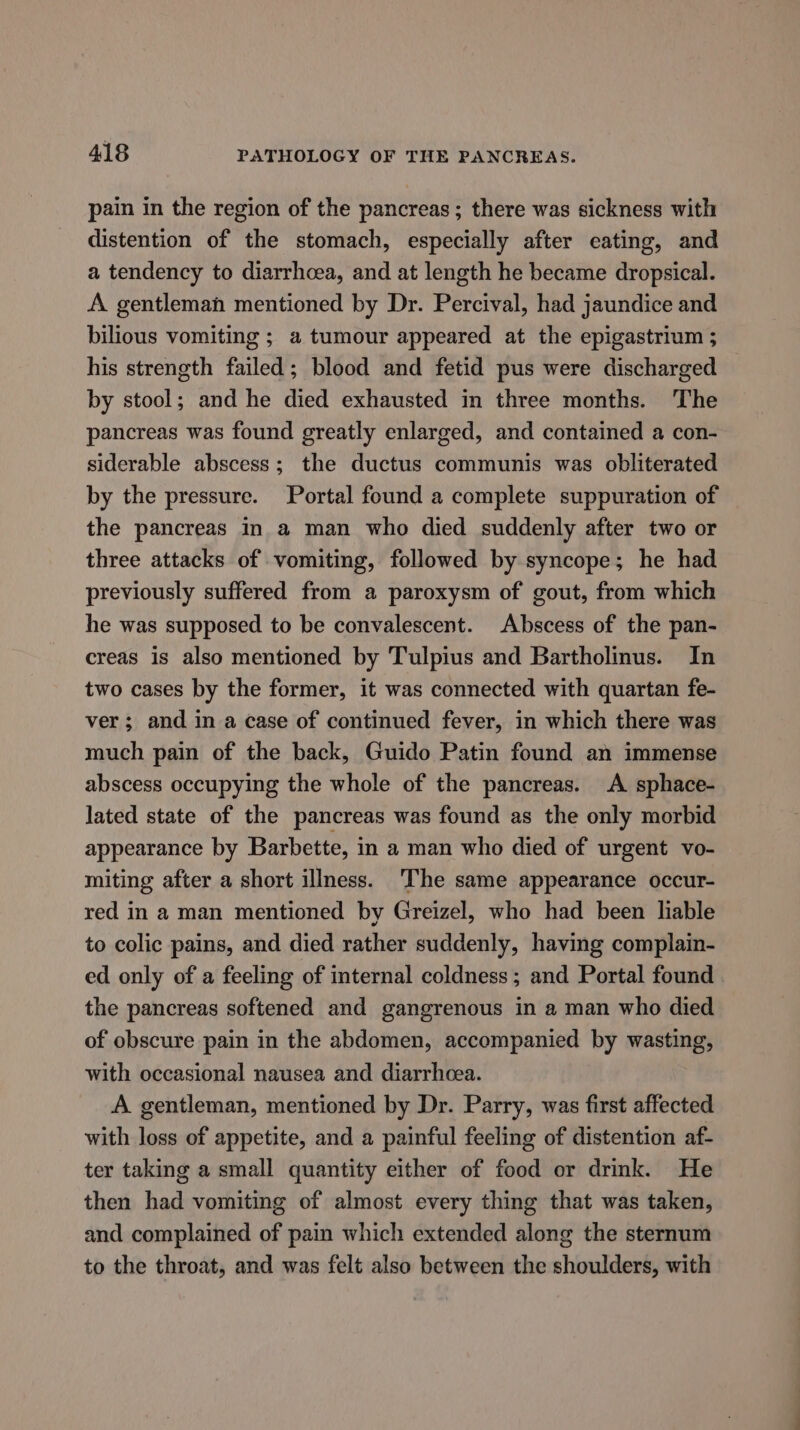 pain in the region of the pancreas ; there was sickness with distention of the stomach, especially after eating, and a tendency to diarrhoea, and at length he became dropsical. A gentleman mentioned by Dr. Percival, had jaundice and bilious vomiting ; a tumour appeared at the epigastrium ; his strength failed; blood and fetid pus were discharged by stool; and he died exhausted in three months. The pancreas was found greatly enlarged, and contained a con- siderable abscess; the ductus communis was obliterated by the pressure. Portal found a complete suppuration of the pancreas in a man who died suddenly after two or three attacks of vomiting, followed by syncope; he had previously suffered from a paroxysm of gout, from which he was supposed to be convalescent. Abscess of the pan- creas is also mentioned by Tulpius and Bartholinus. In two cases by the former, it was connected with quartan fe- ver; and in a case of continued fever, in which there was much pain of the back, Guido Patin found an immense abscess occupying the whole of the pancreas. A sphace- lated state of the pancreas was found as the only morbid appearance by Barbette, in a man who died of urgent vo- miting after a short illness. ‘The same appearance occur- red in a man mentioned by Greizel, who had been lable to colic pains, and died rather suddenly, having complain- ed only of a feeling of internal coldness ; and Portal found the pancreas softened and gangrenous in a man who died of obscure pain in the abdomen, accompanied by wasting, with occasional nausea and diarrhcea. A gentleman, mentioned by Dr. Parry, was first affected with loss of appetite, and a painful feeling of distention af- ter taking a small quantity either of food or drink. He then had vomiting of almost every thing that was taken, and complained of pain which extended along the sternum to the throat, and was felt also between the shoulders, with