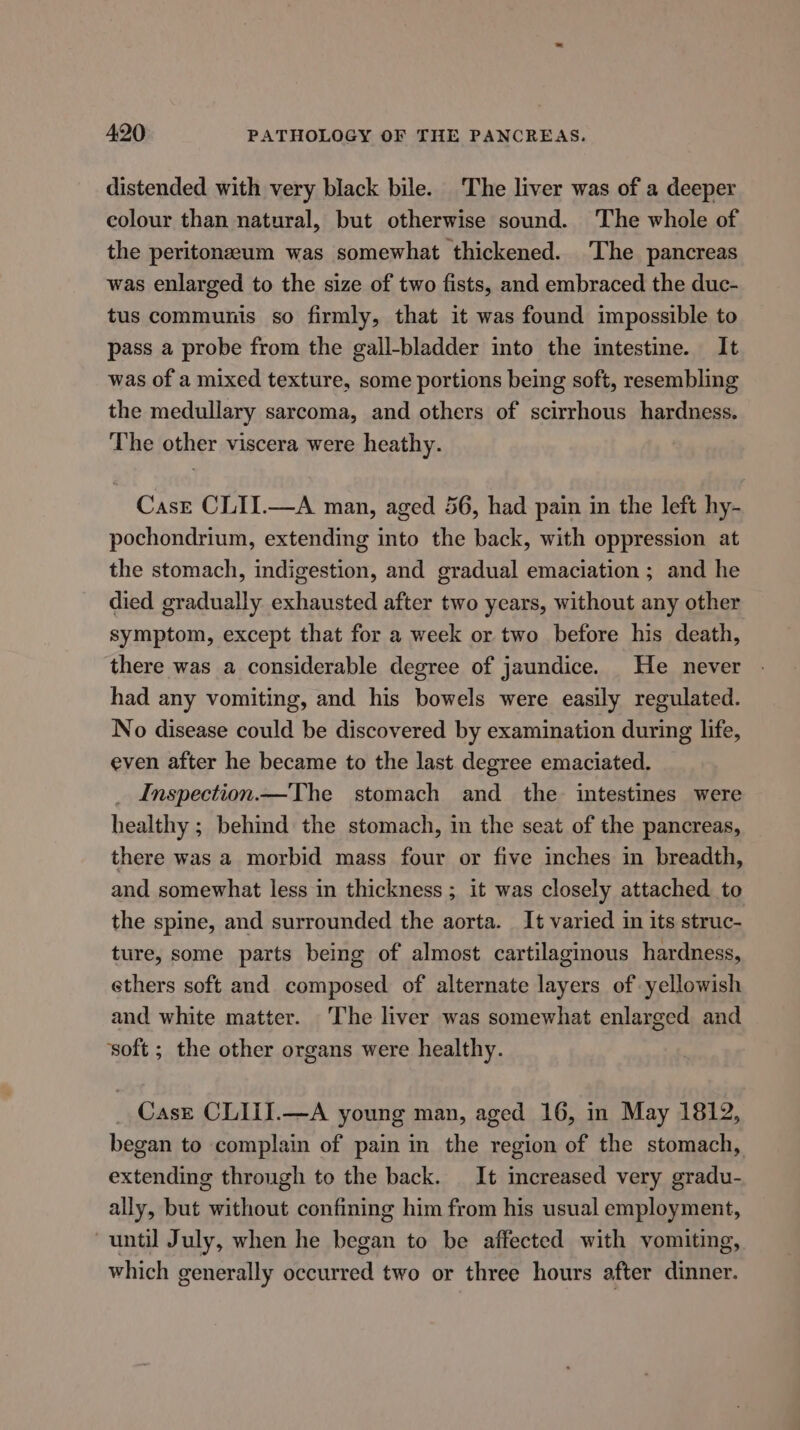 distended with very black bile. The liver was of a deeper colour than natural, but otherwise sound. The whole of the peritonaum was somewhat thickened. The pancreas was enlarged to the size of two fists, and embraced the duc- tus communis so firmly, that it was found impossible to pass a probe from the gall-bladder into the intestine. It was of a mixed texture, some portions being soft, resembling the medullary sarcoma, and others of scirrhous hardness. The other viscera were heathy. Case CLII.—A man, aged 56, had pain in the left hy- pochondrium, extending into the back, with oppression at the stomach, indigestion, and gradual emaciation ; and he died gradually exhausted after two years, without any other symptom, except that for a week or two before his death, there was a considerable degree of jaundice. He never had any vomiting, and his bowels were easily regulated. No disease could be discovered by examination during life, even after he became to the last degree emaciated. Inspection.—The stomach and the intestines were healthy ; behind the stomach, in the seat of the pancreas, there was a morbid mass four or five inches in breadth, and somewhat less in thickness ; it was closely attached to the spine, and surrounded the aorta. It varied in its struc- ture, some parts being of almost cartilaginous hardness, ethers soft and composed of alternate layers of yellowish and white matter. The liver was somewhat enlarged and soft ; the other organs were healthy. Case CLIII.—A young man, aged 16, in May 1812, began to complain of pain in the region of the stomach, extending through to the back. It increased very gradu- ally, but without confining him from his usual employment, until July, when he began to be affected with vomiting, which generally occurred two or three hours after dinner.