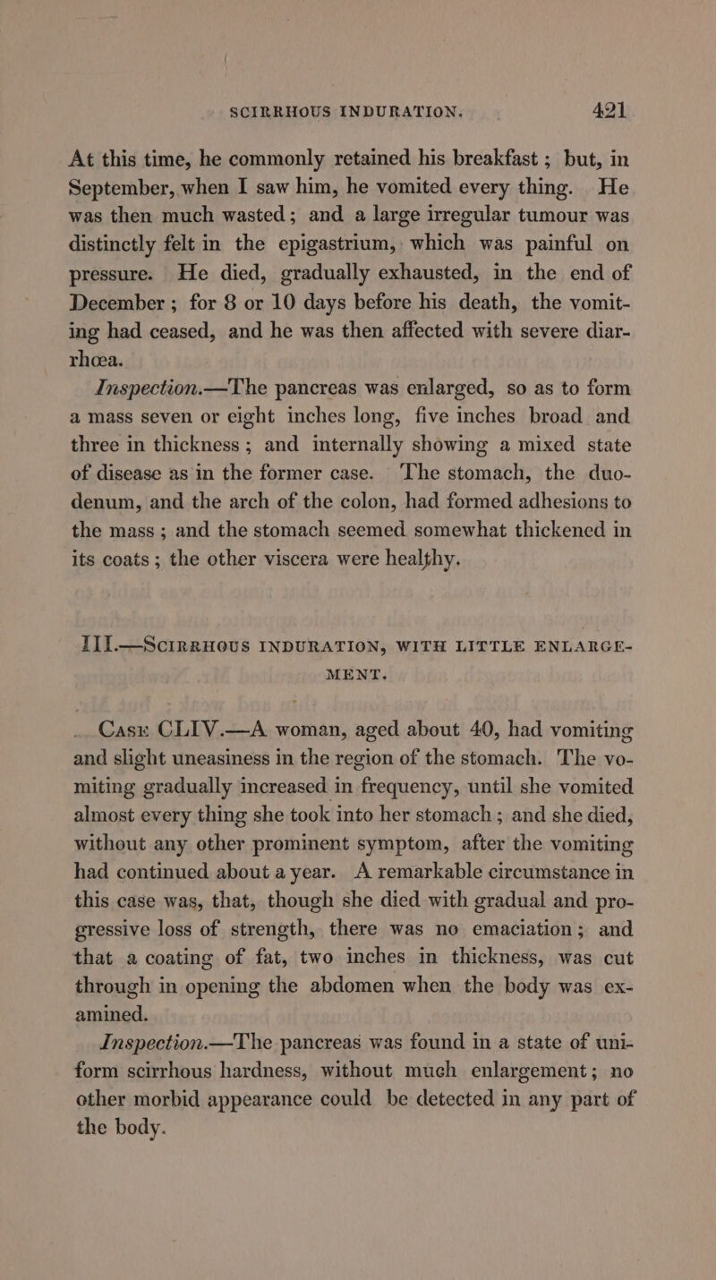 At this time, he commonly retained his breakfast ; but, in September, when I saw him, he vomited every thing. He was then much wasted; and a large irregular tumour was distinctly felt in the epigastrium, which was painful on pressure. He died, gradually exhausted, in the end of December ; for 8 or 10 days before his death, the vomit- ing had ceased, and he was then affected with severe diar- rhoea. Inspection.—The pancreas was enlarged, so as to form a mass seven or eight inches long, five inches broad and three in thickness ; and internally showing a mixed state of disease as in the former case. ‘The stomach, the duo- denum, and the arch of the colon, had formed adhesions to the mass ; and the stomach seemed somewhat thickened in its coats ; the other viscera were healthy. III.—ScirkHovus INDURATION, WITH LITTLE ENLARGE- MENT. Casx CLIV.—A woman, aged about 40, had vomiting and slight uneasiness in the region of the stomach. The vo- miting gradually increased in frequency, until she vomited almost every thing she took into her stomach ; and she died, without any other prominent symptom, after the vomiting had continued about a year. A remarkable circumstance in this case was, that, though she died with gradual and pro- gressive loss of strength, there was no emaciation; and that a coating of fat, two inches in thickness, was cut through in opening the abdomen when the body was ex- amined. Inspection.—The pancreas was found in a state of uni- form scirrhous hardness, without much enlargement; no other morbid appearance could be detected in any part of the body.