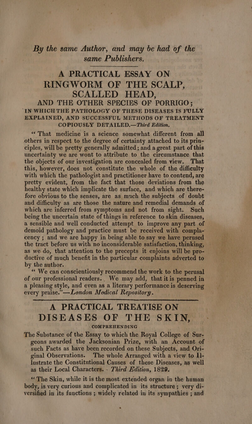 By the same Author, and may be had of the same Publishers. A PRACTICAL ESSAY ON RINGWORM OF THE SCALP, SCALLED HEAD, AND THE OTHER SPECIES OF PORRIGO; IN WHICH THE PATHOLOGY OF THESE DISEASES IS FULLY EXPLAINED, AND SUCCESSFUL METHODS OF TREATMENT COPIOUSLY DETAILED.—Third Edition. ‘*'That medicine is a science somewhat different from all others in respect to the degree of certainty attached to its prin- ciples, will be pretty generally admitted; and a great part of this uncertainty we are wont to attribute to the circumstance that the objects of our investigation are concealed from view. That this, however, does not constitute the whole of the difficulty with which the pathologist and practitioner have to contend, are pretty evident, from the fact that those deviations from the healthy state which implicate the surface, and which are there- fore obvious to the senses, are as much the subjects of doubt and difficulty as are those the nature and remedial demands of which are inferred from symptoms and not from sight. Such being the uncertain state of things in reference to skin diseases, a sensible and well conducted attempt to improve any part of demoid pathology and practice must be received with compla-' cency ; and we are happy in being able to say we have perused the tract before us with no inconsiderable satisfaction, thinking, - as we do, that attention to the precepts it enjoins will be pro- ductive of much benefit in the particular complaints adverted to by the author. ** We can conscientiously recommend the work to the perusal of our professional readers. We may add, that it is penned in a pleasing style, and eyen as a literary performance is deserving every praise.’—London Medical Repository. A PRACTICAL TREATISE ON DISEASES OF THE SKIN, .COMPREHEN DING The Substance of the Essay to which the Royal College of os geons awarded the Jacksonian Prize, with an Account of such Facts as have been recorded on these Subjects, and Ori- ginal Observations. The whole Arranged with a view to Il- lustrate the Constitutional Causes of these Diseases, as well as their Local Characters. - Third Edition, 1829. «The Skin, while it is the most extended organ in the human body, is very curious and complicated in its structure ; very di- versified in its functions ; widely related in its sympathies ; and