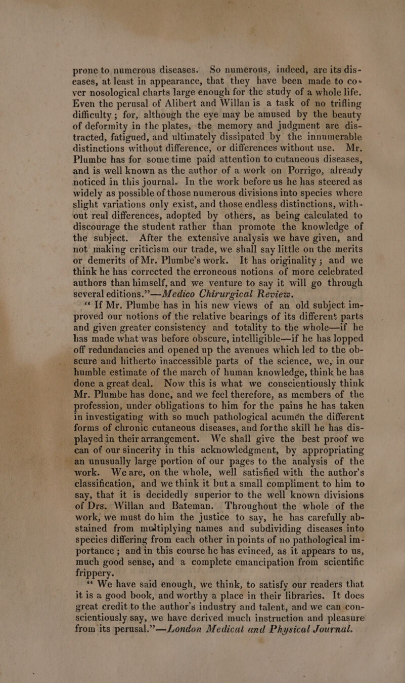 prone to numerous diseases. So numerous, indeed, are its dis- eases, at least in appearance, that they have been made to co ver nosological charts large enough for the study of a whole life. Even the perusal of Alibert and Willan is a task of no trifling difficulty ; for, although the eye may be amused by the beauty of deformity in the plates, the memory and judgment are dis- tracted, fatigued, and ultimately dissipated by the innumerable distinctions without difference, or differences without use. Mr. Plumbe has for some time paid attention to cutaneous diseases, and is well known as the author of a work on Porrigo, already noticed in this journal. In the work before us he has steered as widely as possible of those numerous divisions into species where slight variations only exist, and those endless distinctions, with- out real differences, adopted by others, as being calculated to discourage the student rather than promote the knowledge of the subject. After the extensive analysis we have given, and not making criticism our trade, we shall say little on the merits or demerits of Mr. Plumbe’s work. It has originality ; and we think he has corrected the erroneous notions of more celebrated authors than himself, and we venture to say it will go through several editions.” —Medico Chirurgical Review. “If Mr. Plumbe has in his new views of an old subject im- proved our notions of the relative bearings of its different parts and given greater consistency and totality to the whole—if he has made what was before obscure, intelligible—if he has lopped off redundancies and opened up the avenues which led to the ob- _ scure and hitherto inaccessible parts of the science, we, in our _ humble estimate of the march of human knowledge, think he has done a great: deal. Now this is what we conscientiously think Mr. Plumbe has done, and we feel therefore, as members of the profession, under obligations to him for the pains he has taken in investigating with so much pathological acumén the different forms of chronic cutaneous diseases, and forthe skill he has dis- played in theirarrangement. We shall give the best proof we can of our sincerity in this acknowledgment, by appropriating an unusually large portion of our pages to the analysis of the work. Weare, on the whole, well satisfied with the author’s classification, and we think it but a small compliment to him to say, that it is decidedly superior to the well known divisions of Drs. Willan and Bateman. Throughout the whole of the work, we must do him the justice to say, he has carefully ab- stained from mvdtiplying names and subdividing diseases into species differing from each other in points of no pathological im- portance ; and in this course he has evinced, as it appears to us, much good sense, and a complete emancipation from scientific frippery. ‘* We have said enough, we think, to satisfy our readers that it is a good book, and worthy a place in their libraries. It does great credit to the author's industry and talent, and we can con- scientiously say, we have derived much instruction and pleasure from its perusal.” —London Medicat and Physical Journal.