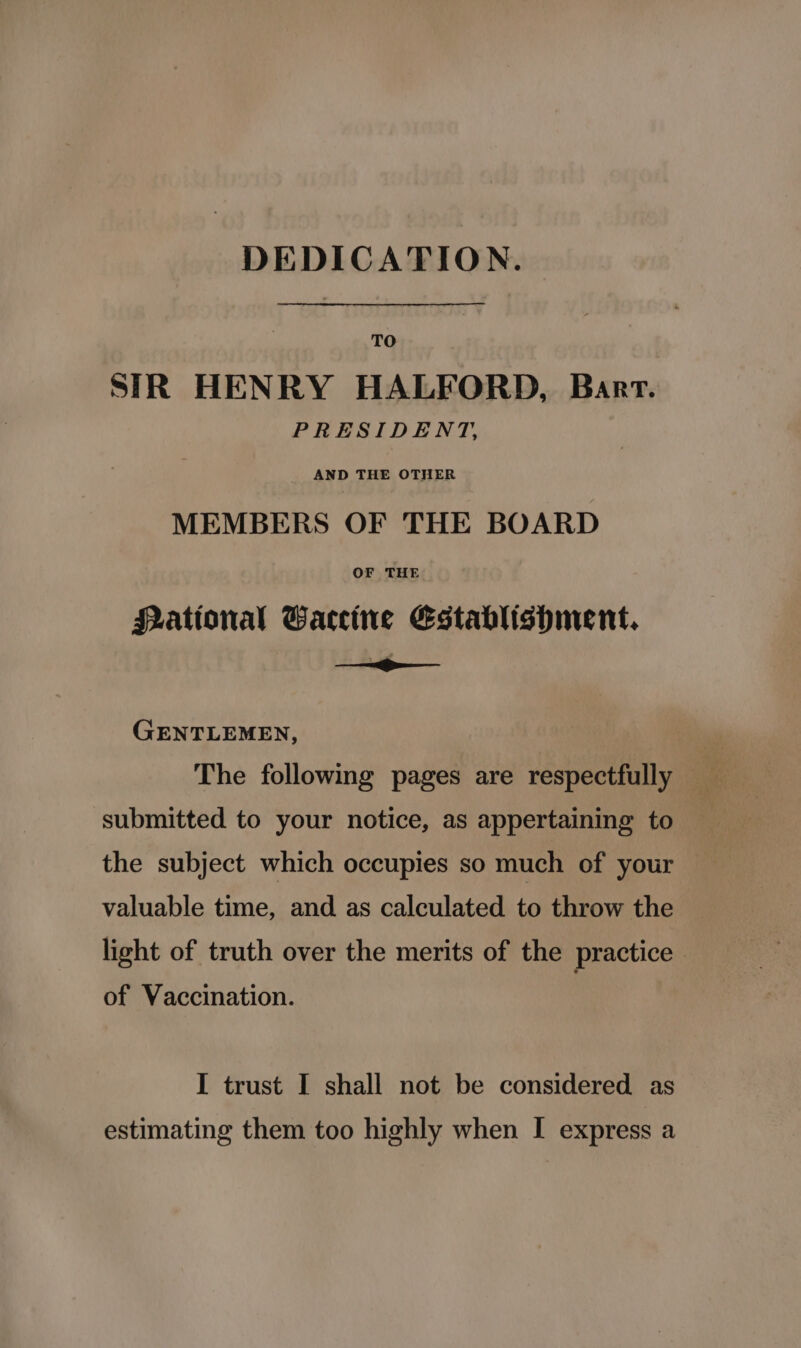 DEDICATION. TO SIR HENRY HALFORD, Bart. PRESIDENT, AND THE OTHER MEMBERS OF THE BOARD OF THE Pational Gaccine Establishment. &lt;a GENTLEMEN, The following pages are respectfully submitted to your notice, as appertaining to the subject which occupies so much of your — valuable time, and as calculated to throw the light of truth over the merits of the practice of Vaccination. I trust I shall not be considered as