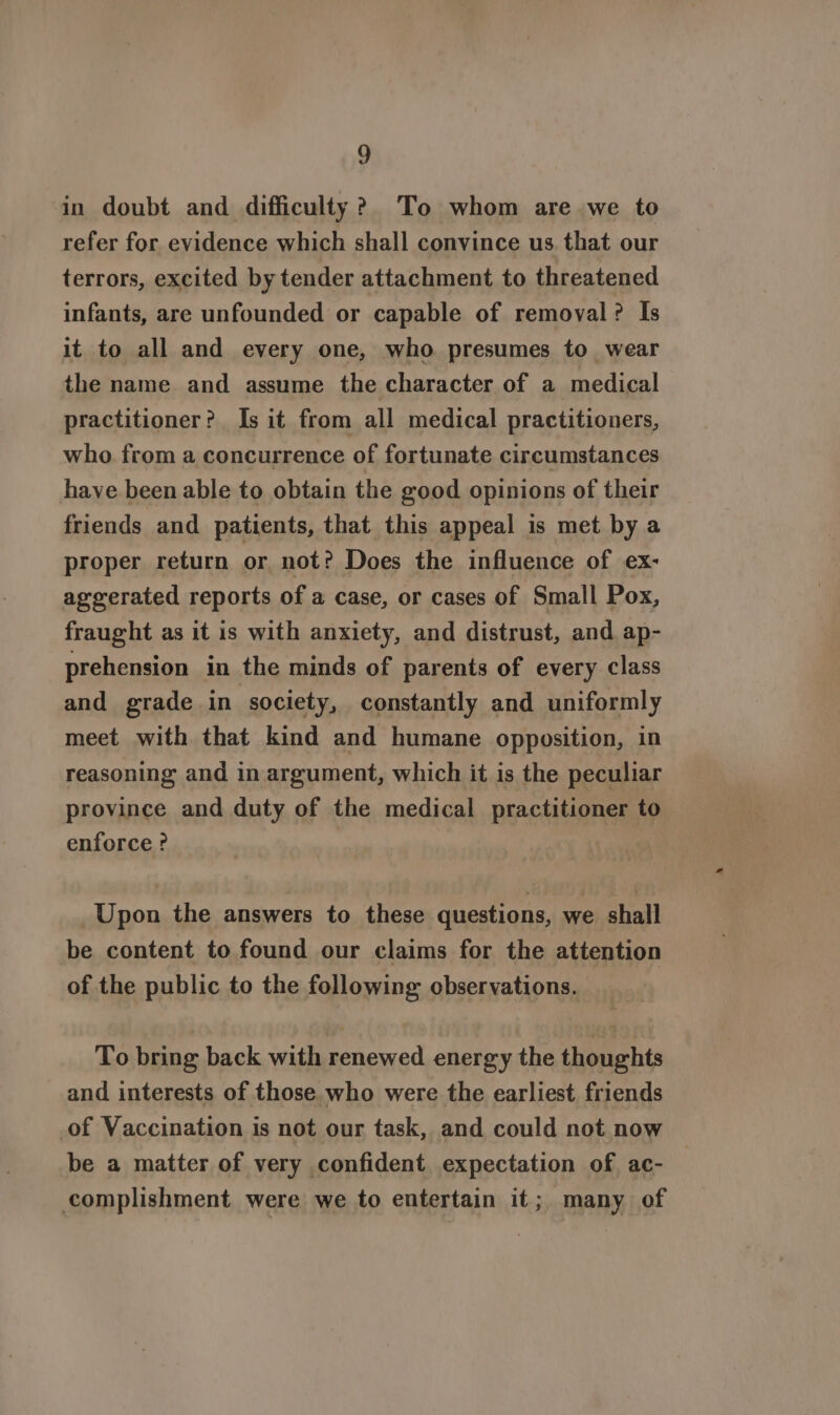 ain doubt and difficulty? To whom are we to refer for evidence which shall convince us that our terrors, excited by tender attachment to threatened infants, are unfounded or capable of removal? Is it to all and every one, who presumes to wear the name and assume the character of a medical practitioner? Is it from all medical practitioners, who. from a concurrence of fortunate circumstances have been able to obtain the good opinions of their friends and patients, that this appeal is met by a proper return or not? Does the influence of ex- aggerated reports of a case, or cases of Small Pox, fraught as it is with anxiety, and distrust, and ap- prehension in the minds of parents of every class and grade in | society, constantly and uniformly meet with that kind and humane opposition, in reasoning and in argument, which it is the peculiar province and duty of the medical practitioner to enforce ? Upon the answers to these questions, we shall be content to found our claims for the attention of the public to the following observations. To bring back with renewed energy the thoughts and interests of those who were the earliest friends of Vaccination is not our task, and could not now be a matter of very confident. expectation of ac- complishment were we to entertain it; many of