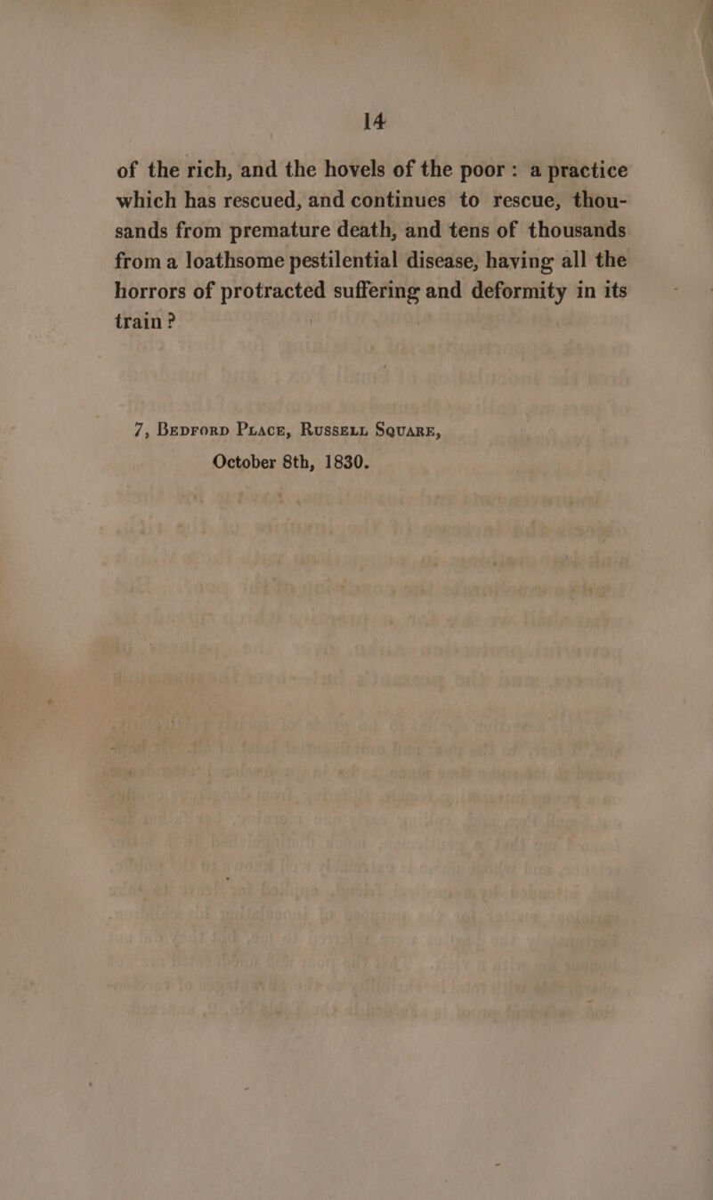 of the rich, and the hovels of the poor: a practice which has rescued, and continues to rescue, thou- sands from premature death, and tens of thousands from a loathsome pestilential disease, having all the horrors of protracted suffering and deformity in its train? | 7, Beprorp Puace, Russevn Square, October 8th, 1830.