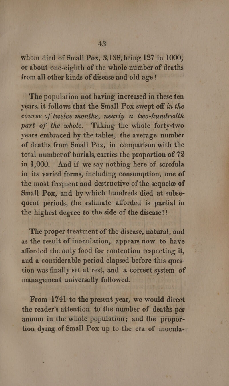 whom died of Small Pox, 3,138, being 127 in 1000, or about one-eighth of the whole number of deaths from all other kinds of disease and old age ! The population not having increased in these ten years, it follows that the Small Pox swept off in the course of twelve months, nearly a two-hundredth part of the whole. Taking the whole forty-two years embraced by the tables, the average number of deaths from Small Pox, in comparison with the total numberof burials, carries the proportion of 72 in 1,000. And if we say nothing here of scrofula in its varied forms, including consumption, one of the most frequent and destructive of the sequele of Small Pox, and by which hundreds died at subse- quent periods, the estimate afforded is partial in the highest degree to the side of the disease! ! The proper treatment of the disease, natural, and as the result of inoculation, appears now to have afforded the only food for contention respecting it, and a considerable period elapsed before this ques- tion was finally set at rest, and a correct system of management universally followed. From 1741 to the present year, we would direct the reader’s attention to the number of deaths per annum in the whole population; and the propor- tion dying of Small Pox up to the era of inocula-