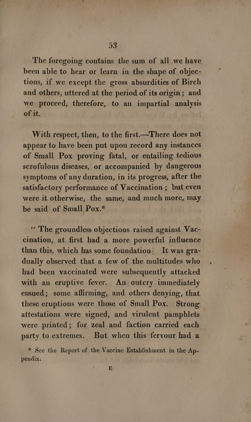 The foregoing contains the sum of all we have been able to hear or learn in the shape of objec- tions, if we except the gross absurdities of Birch and others, uttered at the period of its origin; and we proceed, therefore, to an impartial analysis of it. With respect, then, to the first—There does not appear to have been put upon record any instances of Small Pox proving fatal, or entailing tedious scrofulous diseases, or accompanied by dangerous symptoms of any duration, in its progress, after the satisfactory performance of Vaccination ; but even were it otherwise, the same, and much more, may be said of Small Pox.* “‘ The groundless objections raised against Vac- cination, at first had a more powerful influence than this, which has some foundation: It was gra- dually observed that a few of the multitudes who had been vaccinated were subsequently attacked with an eruptive fever. An outcry immediately ensued; some affirming, and others denying, that these eruptions were those of Small Pox. Strong attestations were signed, and virulent pamphlets were printed ; for zeal and faction carried each party to extremes. But when this fervour had a * See the Report of the Vaccine Establishment in the Ap- pendix. E