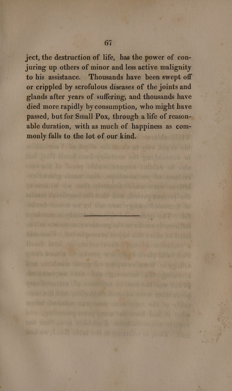 ject, the destruction of life, has the power of con- juring up others of minor and less active malignity to his assistance. ‘Thousands have been swept off or crippled by scrofulous diseases of the joints and glands after years of suffering, and thousands have died more rapidly by consumption, who might have passed, but for Small Pox, through a life of reason- able duration, with as much of happiness as com- monly falls to the lot of our kind.