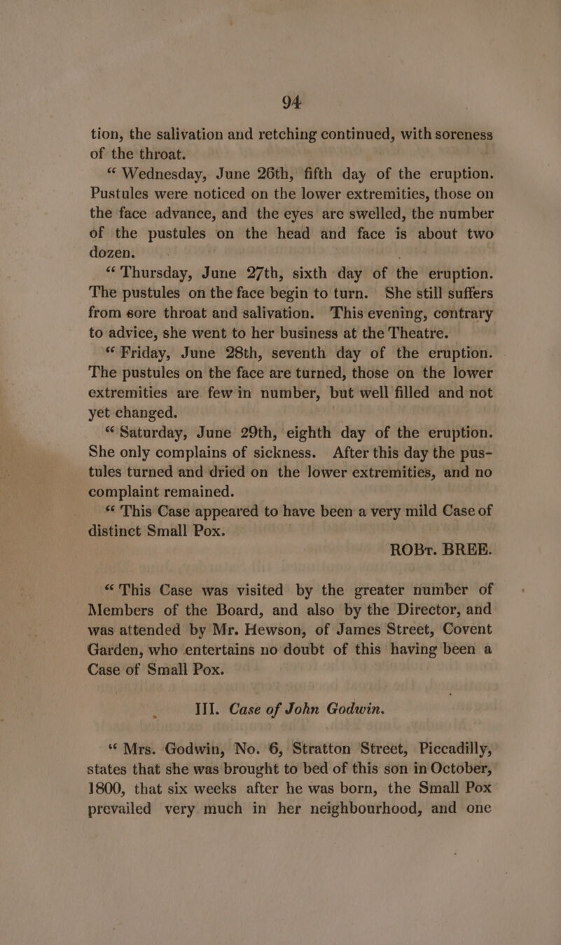 tion, the salivation and retching continued, with soreness of the throat. “ Wednesday, June 26th, fifth day of the eruption. Pustules were noticed on the lower extremities, those on the face advance, and the eyes are swelled, the number of the hasten on the head and face is ee two dozen. “Thursday, June 27th, sixth day of the eruption. The pustules on the face begin to turn. She still suffers from sore throat and salivation. This evening, contrary to advice, she went to her business at the Theatre. “ Friday, June 28th, seventh day of the eruption. The pustules on the face are turned, those on the lower extremities are few in number, but well filled and not yet changed. “Saturday, June 29th, eighth day of the eruption. She only complains of sickness. After this day the pus- tules turned and dried on the lower extremities, and no complaint remained. ** This Case appeared to have been a very mild Case of distinct Small Pox. | ROBr. BREE. “This Case was visited by the greater number of Members of the Board, and also by the Director, and was attended by Mr. Hewson, of James Street, Covent Garden, who entertains no doubt of this having been a Case of Small Pox. III. Case of John Godwin. ‘‘ Mrs. Godwin, No. 6, Stratton Street, Piccadilly, states that she was brought to bed of this son in October, 1800, that six weeks after he was born, the Small Pox prevailed very much in her neighbourhood, and one