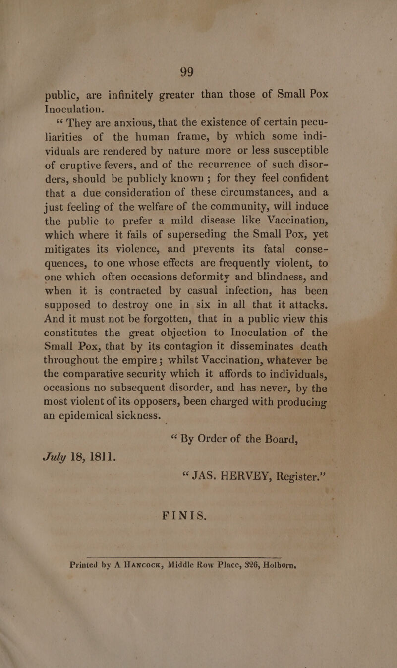 public, are infinitely greater than those of Small Pox Inoculation. | “&lt; They are anxious, that the existence of certain pecu- liarities of the human frame, by which some indi- viduals are rendered by nature more or less susceptible of eruptive fevers, and of the recurrence of such disor- ders, should be publicly known ; for they feel confident that a due consideration of these circumstances, and a just feeling of the welfare of the community, will induce the public to prefer a mild disease like Vaccination, which where it fails of superseding the Small Pox, yet mitigates its violence, and prevents its fatal conse- quences, to one whose effects are frequently violent, to one which often occasions deformity and blindness, and when it is contracted by casual infection, has been supposed to destroy one in six in all that it attacks. And it must not be forgotten, that in a public view this constitutes the great objection to Inoculation of the Small Pox, that by its contagion it disseminates death throughout the empire; whilst Vaccination, whatever be the comparative security which it affords to individuals, occasions no subsequent disorder, and has never, by the most violent of its opposers, been charged with producing an epidemical sickness. “ By Order of the Board, July 18, 1811. *“* JAS. HERVEY, Register.” FINIS. Printed by A HAncock, Middle Row Place, 326, Holborn.