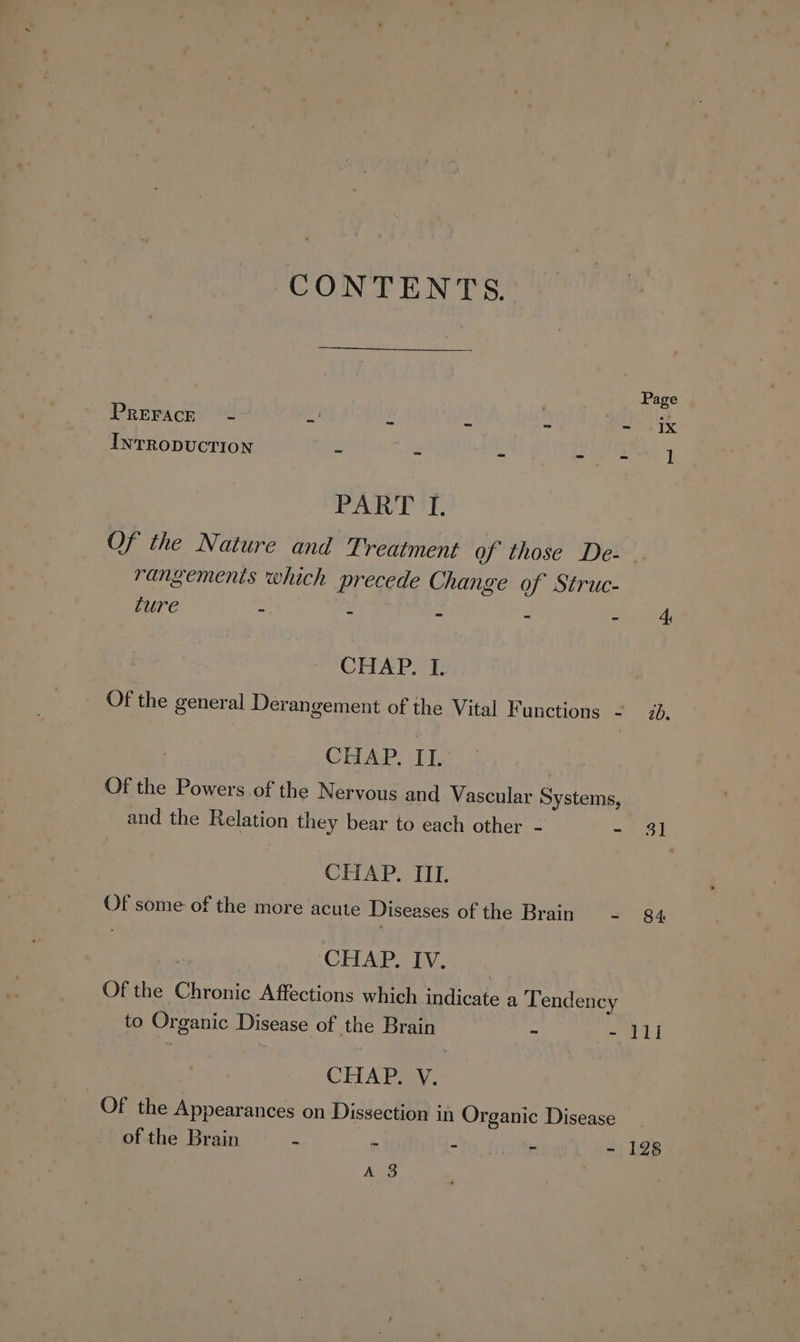 Page PREFACE - ra, bs f 2 - ix INTRODUCTION - - - ea] PARE 'T, Of the Nature and Treatment of those De- . rangemenis which precede Change of Struc- ture ae Be : 2 2 ey od CHAP. I. Of the general Derangement of the Vital Functions - ib. CHAP, IT.. Of the Powers.of the Nervous and Vascular Systems, and the Relation they bear to each other - - $1 CHAP. ITI. Of some of the more acute Diseases ofthe Brain - 84 2 CHAP. IV. Of the Chronic Affections which indicate a Tendency to Organic Disease of the Brain = Pa | CHAP. V. Of the Appearances on Dissection in Organic Disease of the Brain - - - - - 128 A 3