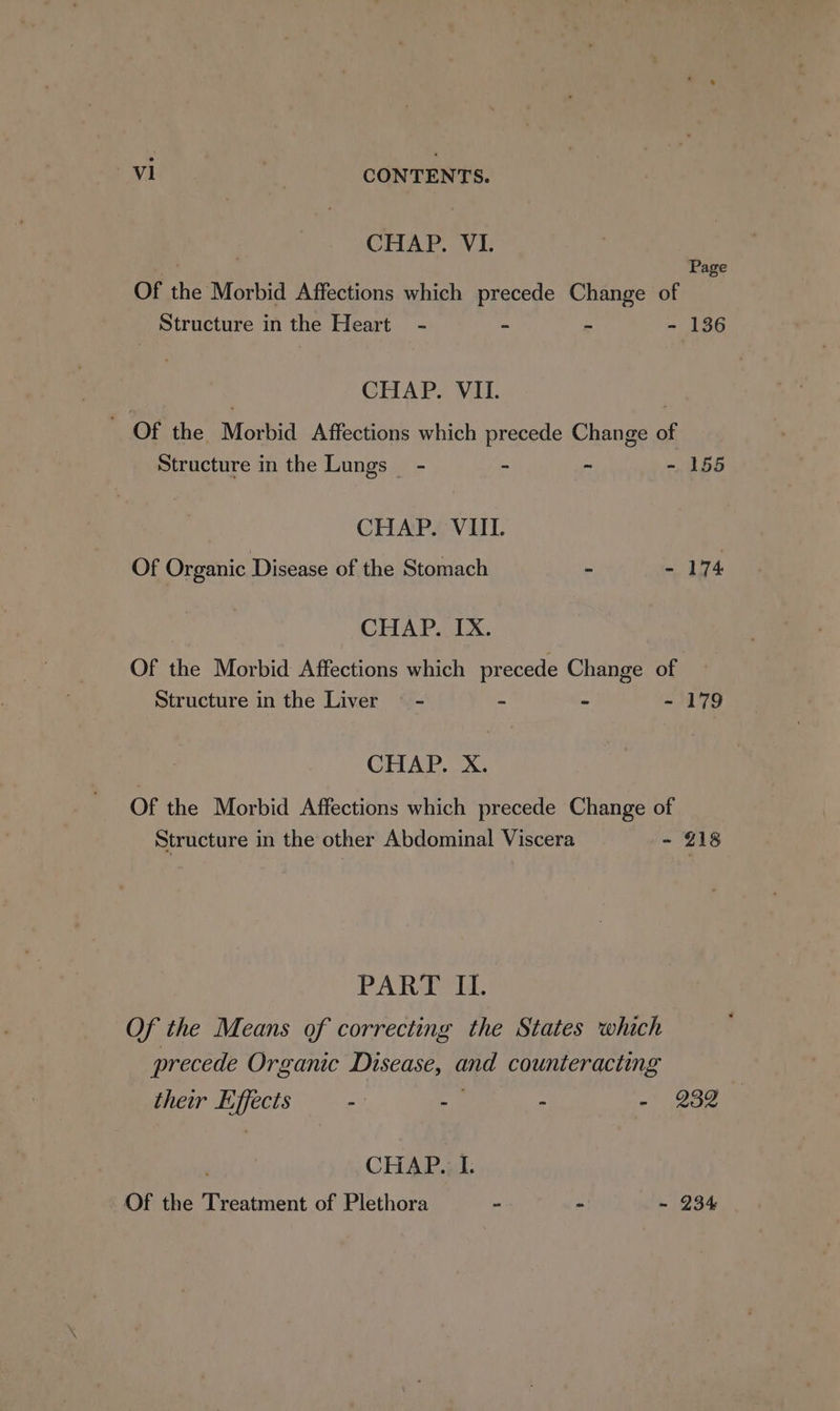 CHAP. VI. . Page Of the Morbid Affections which precede Change of Structure in the Heart - - = - 136 : CHAP. VII. } ~ Of the Morbid Affections which precede Change of Structure in the Lungs - ~ ~ - 155 CHAP. VIII. Of Organic Disease of the Stomach - - 174 CHAP. IX. Of the Morbid Affections which precede Change of Structure in the Liver — - - - - 179 CHAP. X. Of the Morbid Affections which precede Change of Structure in the other Abdominal Viscera - 218 PART II. Of the Means of correcting the States which precede Organic Disease, and counteracting their Effects : - . - 232 CHAP. I. Of the Treatment of Plethora - - -~ 234