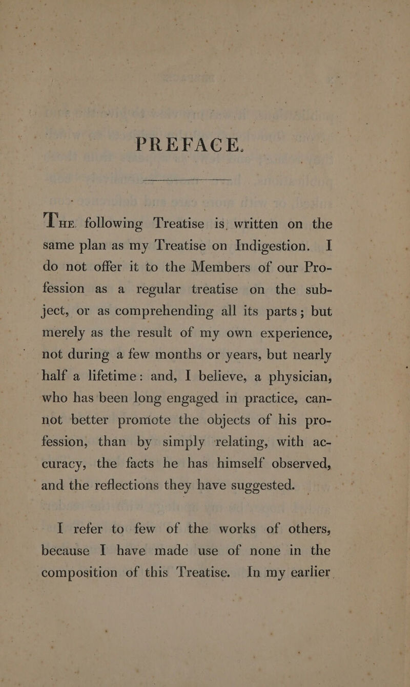 PREFACE. Tue following Treatise is, written on the same plan as my Treatise on Indigestion. I do not offer it to the Members of our Pro- fession as a regular treatise on the sub- : ject, or as comprehending all its parts; but merely as the result of my own experience, | not during a few months or years, but nearly half a lifetime: and, I believe, a physician, who has been long engaged in practice, can- not better promote the objects of his pro- fession, than by simply relating, with ac-— curacy, the facts he has himself observed, and the reflections they have suggested. I refer to few of the works of others, because I have made use of none in the composition of this Treatise. In my earlier.