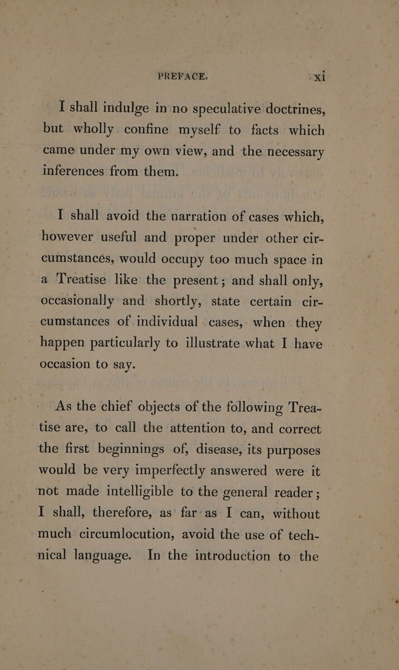 I shall indulge in no speculative doctrines, but wholly: confine myself to facts which came under my own view, and the necessary inferences from them. I shall avoid the narration of cases which, however useful and proper under other cir- cumstances, would occupy too much space in a Treatise like the present ; and shall only, occasionally and shortly, state certain cir- cumstances of individual cases, when they - happen particularly to illustrate what I have occasion to say. As the chief objects of the following Trea- tise are, to call the attention to, and correct the first beginnings of, disease, its purposes would be very imperfectly answered were it not made intelligible to the general reader ; I shall, therefore, as far’ as I can, without much circumlocution, avoid the use of tech- nical language. In the introduction to the