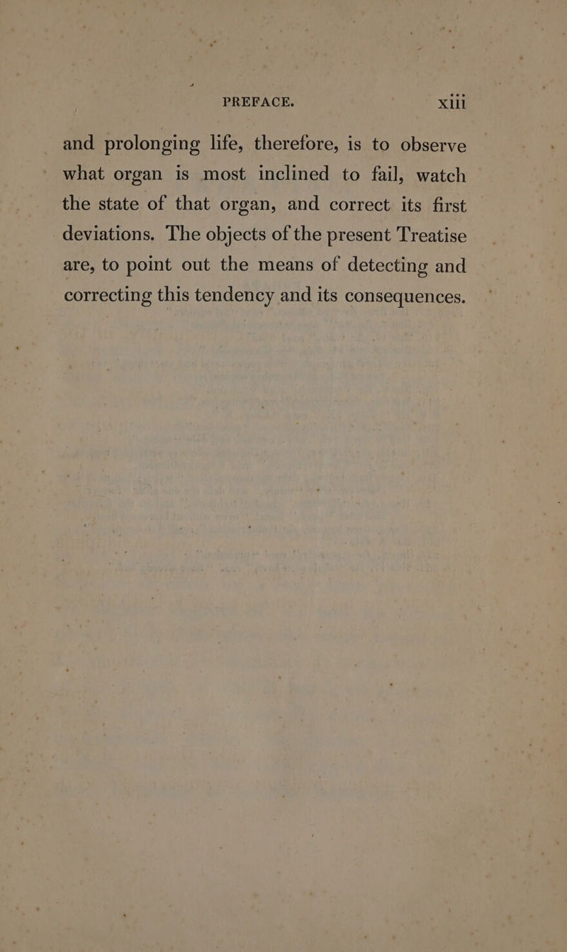 and prolonging life, therefore, is to observe what organ is most inclined to fail, watch the state of that organ, and correct its first deviations. The objects of the present Treatise are, to point out the means of detecting and correcting this tendency and its consequences.