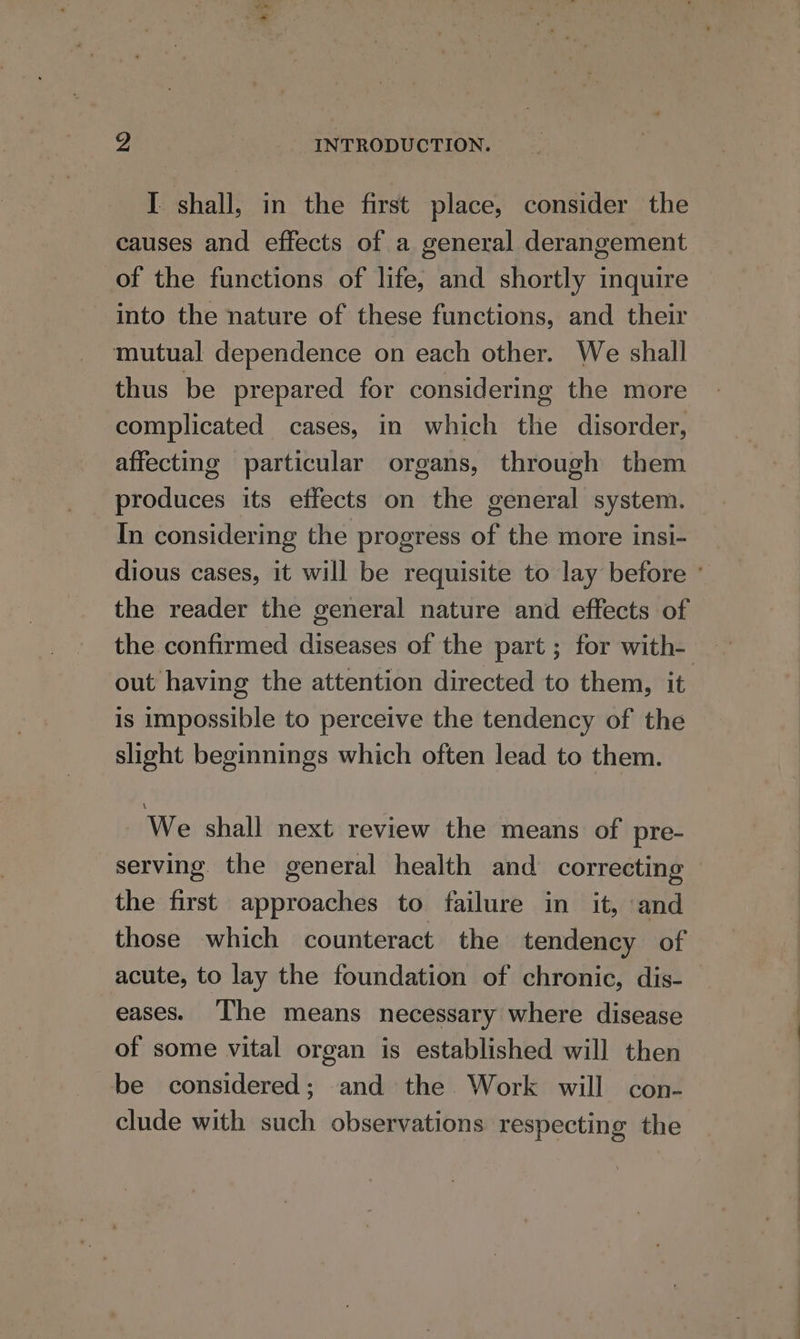 y INTRODUCTION. I shall, in the first place, consider the causes and effects of a general derangement of the functions of life, and shortly inquire into the nature of these functions, and their mutual dependence on each other. We shall thus be prepared for considering the more complicated cases, in which the disorder, affecting particular organs, through them produces its effects on the general system. In considering the progress of the more insi- dious cases, it will be requisite to lay before ° the reader the general nature and effects of the confirmed diseases of the part ; for with- out having the attention directed to them, it is impossible to perceive the tendency of the slight beginnings which often lead to them. We shall next review the means of pre- serving the general health and correcting — the first approaches to failure in it, and those which counteract the tendency of acute, to lay the foundation of chronic, dis- eases. ‘he means necessary where disease of some vital organ is established will then be considered; and the Work will con- clude with such observations respecting the