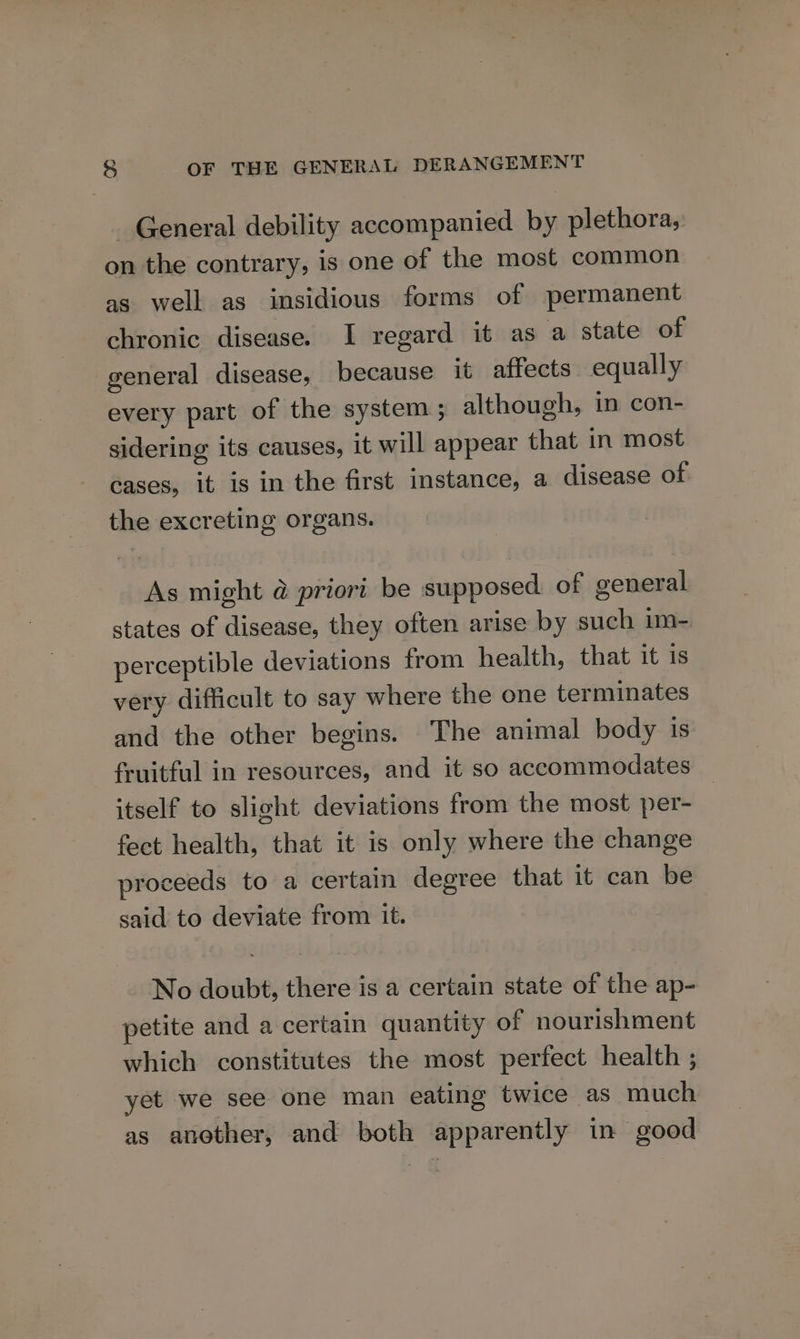 General debility accompanied by plethora, on the contrary, is one of the most common as well as insidious forms of permanent chronic disease. I regard it as a state of general disease, because it affects: equally every part of the system ; although, in con- sidering its causes, it will appear that in most cases, it is in the first instance, a disease of the excreting organs. As might @ priori be supposed of general states of disease, they often arise by such im- perceptible deviations from health, that it is very difficult to say where the one terminates and the other begins. The animal body is fruitful in resources, and it so accommodates itself to slight deviations from the most per- fect health, that it is only where the change proceeds to a certain degree that it can be said to deviate from it. No doubt, there is a certain state of the ap- petite and a certain quantity of nourishment which constitutes the most perfect health ; yet we see one man eating twice as much as another, and both apparently in good