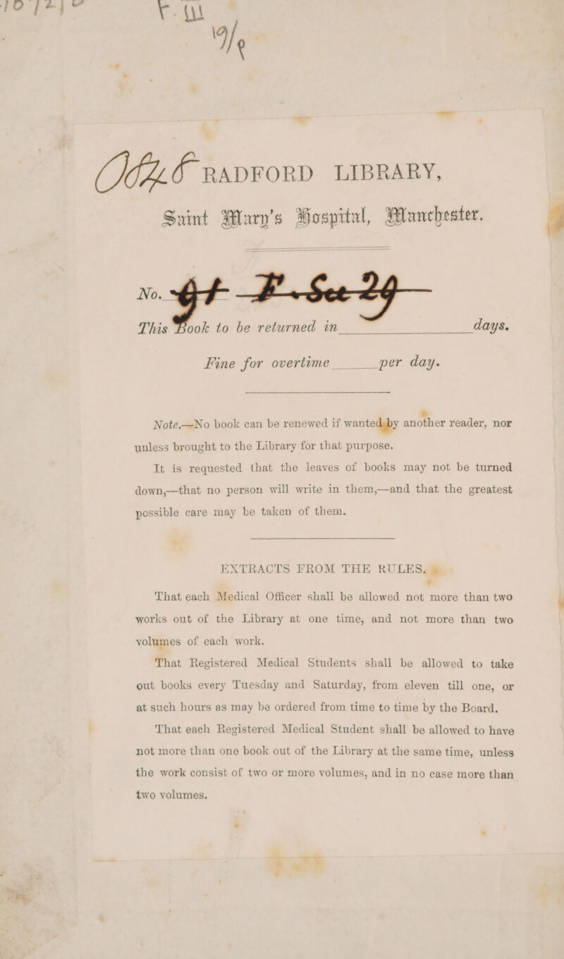 ¥. A eo — “— TAF RADFORD LIBRARY, Saint Mlarv’s Hospital, Manchester. 3 or BA See 2g This Book to be returned in Fine for overtime ___per day. Note.—No book can be renewed if wanted by oe reader, nor unless brought to the Library for that purpose. It is requested that the leaves of books may not be turned down,—that no person will write in them,—and that the greatest possible care may be taken of them. EXTRACTS FROM THE RULES. &amp; - That each Medical Officer shall be allowed not more than two \ works out of the Library at one time, and not more than two volumes of each work. That Registered Medical Students shall be allowed to take out books every Tuesday and Saturday, from eleven till one, or at such hours as may be ordered from time to time by the Board. That each Registered Medical Student shall be allowed to have not more than one book out of the Library at the same time, unless the work consist of two or more volumes, and in no case more than two volumes.