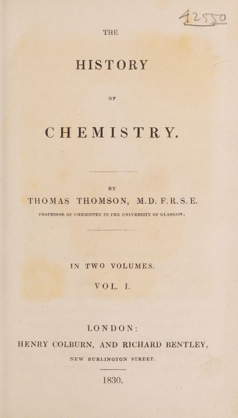 THE HISTORY OF CHEM IS TR Y. BY THOMAS THOMSON, M.D. F.R.S.E. PROFESSOR GF CHEMISTRY IN THE UNIVERSITY GF GLASGOW. IN TWO VOLUMES. VOU? LONDON: HENRY COLBURN, AND RICHARD BENTLEY, NEW BURLINGTON STREET. 1830.