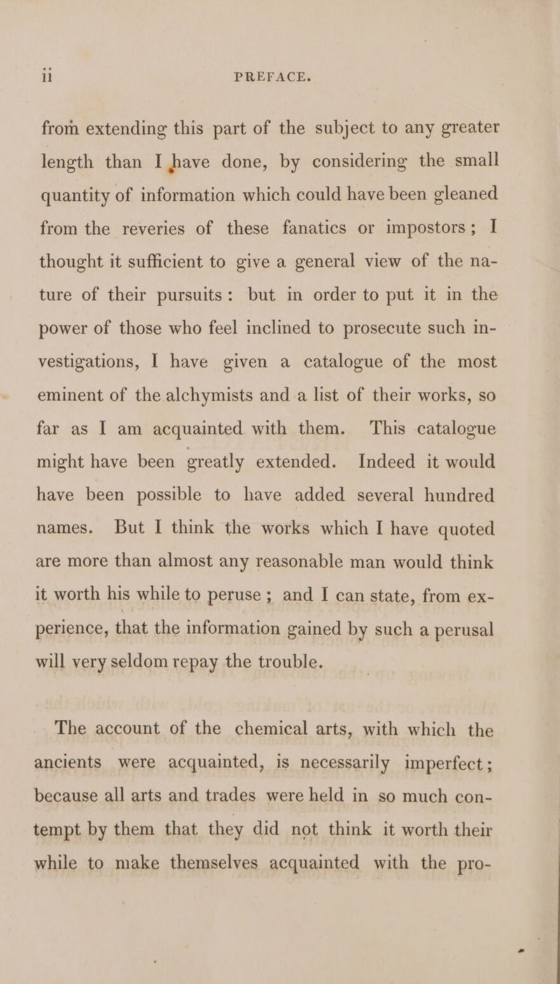 from extending this part of the subject to any greater length than I have done, by considering the small quantity of information which could have been gleaned from the reveries of these fanatics or impostors; I thought it sufficient to give a general view of the na- ture of their pursuits: but in order to put it in the power of those who feel inclined to prosecute such in- vestigations, I have given a catalogue of the most eminent of the alchymists and-a list of their works, so far as I am acquainted with them. This catalogue might have been greatly extended. Indeed it would have been possible to have added several hundred names. But I think the works which I have quoted are more than almost any reasonable man would think it worth his while to peruse; and I can state, from ex- perience, that the information gained by such a perusal will very seldom repay the trouble. The account of the chemical arts, with which the ancients were acquainted, is necessarily imperfect ; because all arts and trades were held in so much con- tempt by them that they did not think it worth their while to make themselves acquainted with the pro-