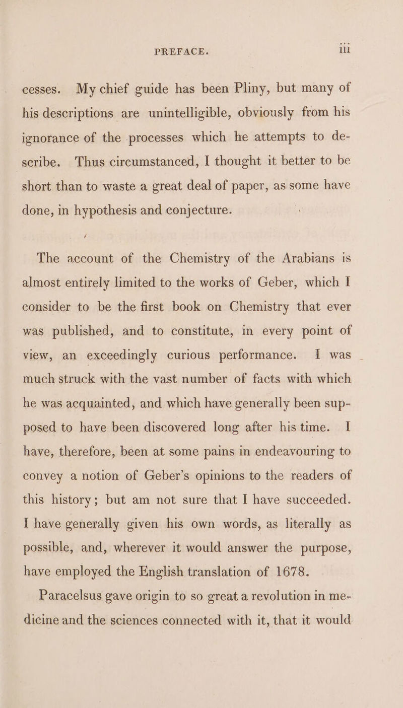 cesses. My chief guide has been Pliny, but many of his descriptions are unintelligible, obviously from his ignorance of the processes which he attempts to de- seribe. Thus circumstanced, I thought it better to be short than to waste a great deal of paper, as some have done, in hypothesis and conjecture. The account of the Chemistry of the Arabians is almost entirely limited to the works of Geber, which I consider to be the first book on Chemistry that ever was published, and to constitute, in every point of view, an exceedingly curious performance. I was _ much struck with the vast number of facts with which he was acquainted, and which have generally been sup- posed to have been discovered long after his time. I have, therefore, been at some pains in endeavouring to convey a notion of Geber’s opinions to the readers of this history; but am not sure that I have succeeded. I have generally given his own words, as literally as possible, and, wherever it would answer the purpose, have employed the English translation of 1678. Paracelsus gave origin to so great a revolution in me- dicine and the sciences connected with it, that it would