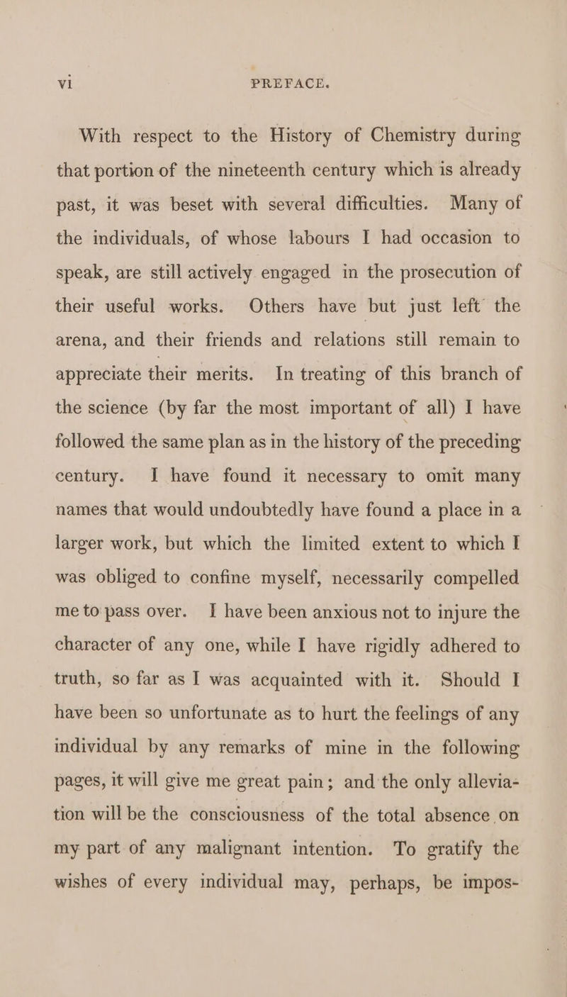 With respect to the History of Chemistry during that portion of the nineteenth century which is already past, it was beset with several difficulties. Many of the individuals, of whose labours I had occasion to speak, are still actively engaged in the prosecution of their useful works. Others have but just left the arena, and their friends and relations still remain to appreciate their merits. In treating of this branch of the science (by far the most important of all) I have followed the same plan as in the history of the preceding century. J have found it necessary to omit many names that would undoubtedly have found a place in a larger work, but which the limited extent to which I was obliged to confine myself, necessarily compelled me to pass over. J have been anxious not to injure the character of any one, while I have rigidly adhered to truth, so far as I was acquainted with it. Should I have been so unfortunate as to hurt the feelings of any individual by any remarks of mine in the following pages, it will give me great pain; and the only allevia- tion will be the consciousness of the total absence on my part of any malignant intention. To gratify the wishes of every individual may, perhaps, be impos-