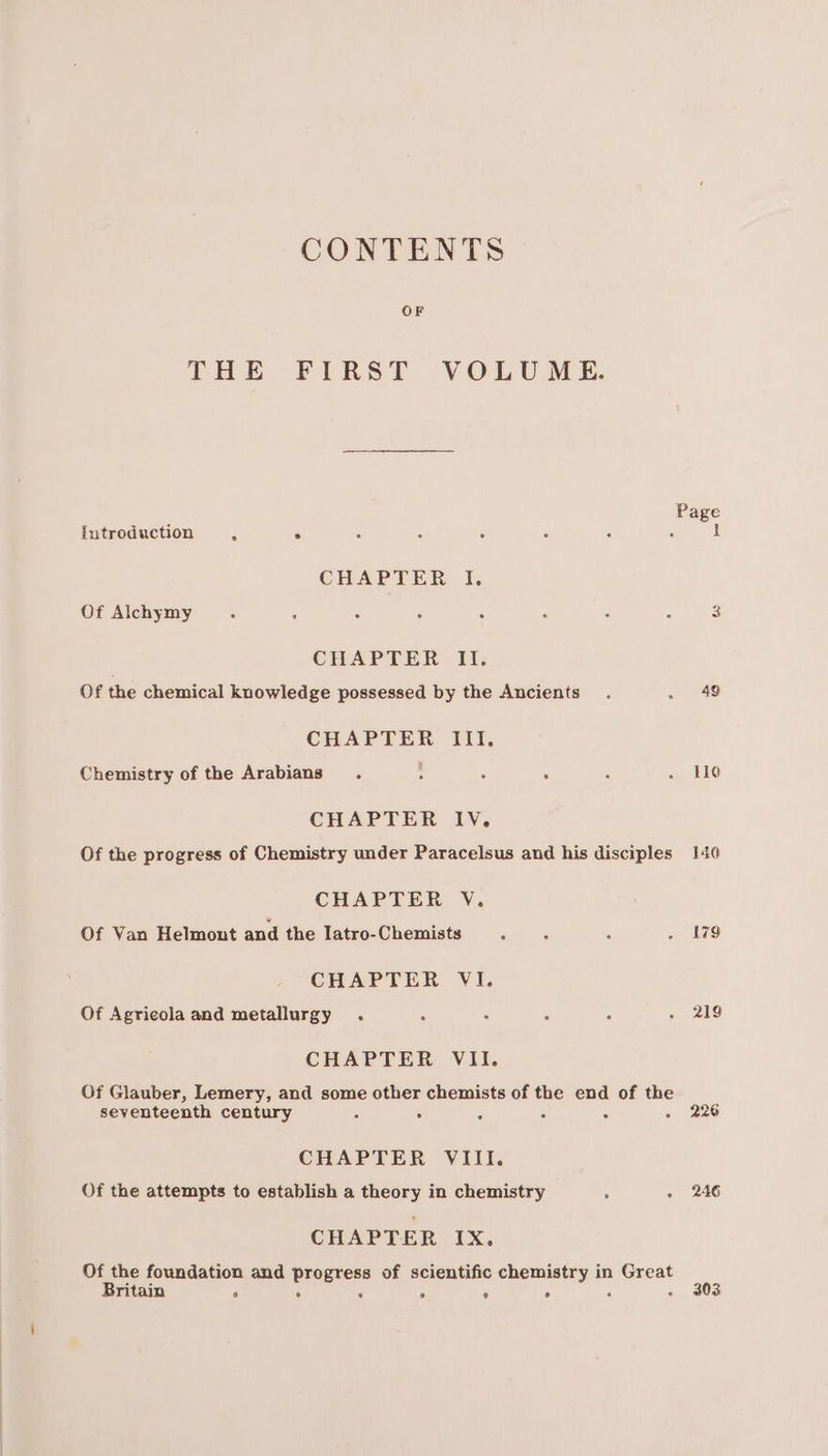 CONTENTS OF THE FIRST VOLUME. Page iutroduction , . : : . é 1 CHAPTER I. Of Alchymy . : . , . : : : 3 CHAPTER II. Of the chemical knowledge possessed by the Ancients. 5 6k) CHAPTER Ill, Chemistry of the Arabians. : : : : . Lie CHAPTER IV. Of the progress of Chemistry under Paracelsus and his disciples 140 CHAPTER V. Of Van Helmont and the Iatro-Chemists ‘ - ‘ . 179 CHAPTER VI. Of Agricola and metallurgy . : ; ‘ < 2g CHAPTER VII. Of Glauber, Lemery, and some other chemists of the end of the seventeenth century c . E 5 . - 226 CHAPTER VIII. Of the attempts to establish a theory in chemistry : - 246 CHAPTER IX. Of the foundation and progress of scientific chemistry in Great Britain ‘ . é . ° ° 3 - 303