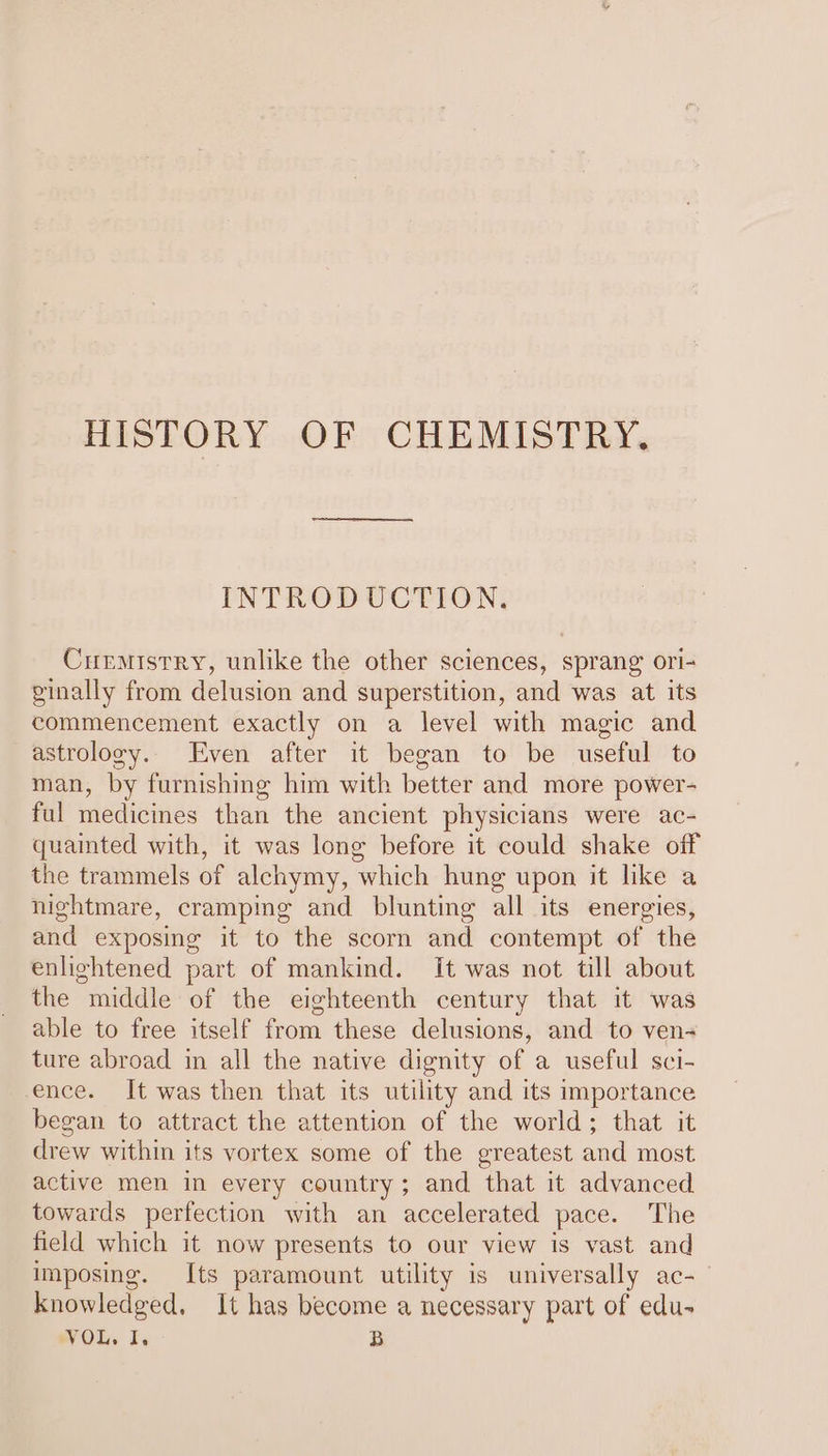 HISTORY OF CHEMISTRY. INTRODUCTION. Curmistry, unlike the other sciences, sprang ori- ginally from delusion and superstition, and was at its commencement exactly on a level with magic and astrology. Even after it began to be useful to man, by furnishing him with better and more power- ful medicines than the ancient physicians were ac- quainted with, it was long before it could shake off the trammels of alchymy, ‘which hung upon it like a nightmare, cramping and blunting all its energies, and exposing it to the scorn and contempt of the enlightened part of mankind. It was not till about the middle of the eighteenth century that it was able to free itself from these delusions, and to ven- ture abroad in all the native dignity of a useful sci- ence. It was then that its utility and its importance began to attract the attention of the world; that it drew within its vortex some of the greatest and most active men in every country; and that it advanced towards perfection with an accelerated pace. The field which it now presents to our view is vast and imposing. Its paramount utility is universally ac- knowledged, It has become a necessary part of edu- VOL. I, B