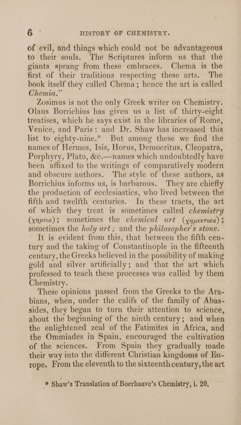 of evil, and things which could not be advantageous to their souls. The Scriptures inform us that the giants sprang from these embraces. Chema is the first of their traditions respecting these arts. The book itself they called Chema; hence the art is called Chemia.” Zosimus is not the only Greek writer on Chemistry. Olaus Borrichius has given us a list of thirty-eight treatises, which he says exist in the libraries of Rome, Venice, and Paris: and Dr. Shaw has increased this list to eighty-nine.* But among these we find the names of Hermes, Isis, Horus, Democritus, Cleopatra, Porphyry, Plato, &amp;c.—names which undoubtedly have been affixed to the writings of comparatively modern and obscure authors. The style of these authors, as Borrichius informs us, is barbarous. They are chiefly the production of ecclesiastics, who lived between the fifth and twelfth centuries. In these tracts, the art of which they treat is sometimes called chemistry (xnpeca); sometimes the chemical urt (xnpevruca) 5 sometimes the holy art ; and the philosopher’s stone. It is evident from this, that between the fifth cen- tury and the taking of Constantinople in the fifteenth century, the Greeks believed in the possibility of making gold and silver artificially; and that the art which professed to teach these processes was called by them Chemistry. These opinions passed from the Greeks to the Ara- bians, when, under the califs of the family of Abas- sides, they began to turn their attention to science, about the beginning of the ninth century; and when the enlightened zeal of the Fatimites in Africa, and the Ommiades in Spain, encouraged the cultivation of the sciences. From Spain they gradually made their way into the different Christian kingdoms of Eu- rope. From the eleventh to the sixteenth century, the art ha Shaw’s Translation of Boerhaave’s Chemistry, i, 20,