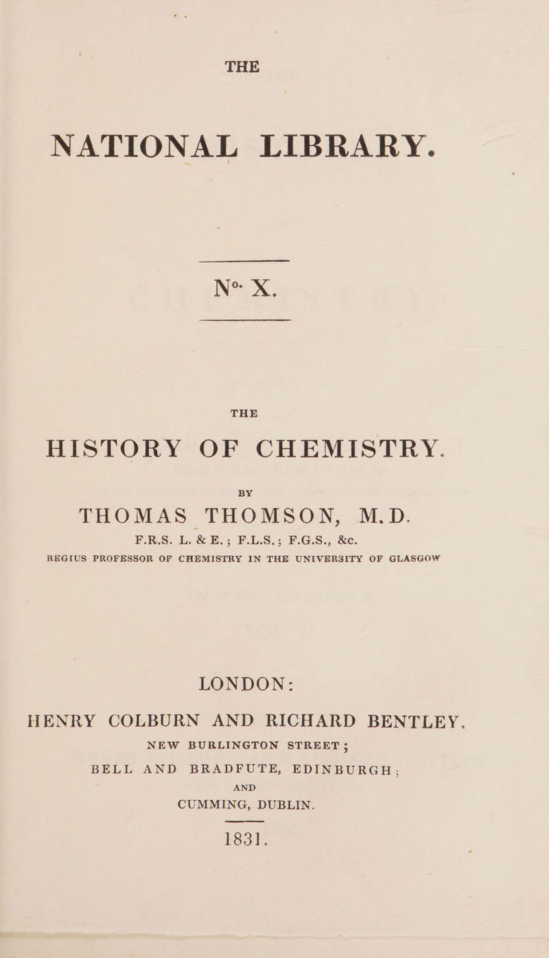 THE NATIONAL LIBRARY. IN’) X. HISTORY OF CHEMISTRY. BY THOMAS THOMSON, M.D. PRS. Ui E.s FUL.S.3 FG.S.4 &amp;e. REGIUS PROFESSOR OF CHEMISTRY IN THE UNIVERSITY OF GLASGOW LONDON: HENRY COLBURN AND RICHARD BENTLEY. NEW BURLINGTON STREET 5 BELL AND BRADFUTE, EDINBURGH; AND CUMMING, DUBLIN. 183].