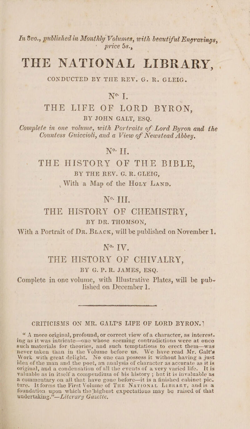 In 8v0., published in Monthly Volumes, with beautiful Engravings, price 5s., THE NATIONAL LIBRARY, | CONDUCTED BY THE REV. G. R. GLEIG. N° J, THE. LIFE OF LORD BYRON, BY JOHN GALT, ESQ. Complete in one volume, with Portraits of Lord Byron and the Countess Guicciolt, and a View of Newstead Abbey. Ne II. THE HISTORY OF THE BIBLE, BY THE REV. G. R. GLEIG, , With a Map of the Hoty Lawn. NCSD: THE HISTORY OF CHEMISTRY, BY DR. THOMSON, With a Portrait of Dr. Buack, will be published on November 1. Nv TV: THE HISTORY OF CHIVALRY, BY G. P.R. JAMES, ESQ. Complete in one volume, with Illustrative Plates, will be pub- CRITICISMS ON MR. GALT’S LIFE OF LORD BYRON.? “ A more original, profound, or correct view of a character, as interest. ing as it was intricate—one whose seeming contradictions were at once such materials for theories, and such temptations to erect them—was never taken than in the Volume before us. We have read Mr, Galt’s Work with great delight. No one can possess it without having a just idea of the man and the poet, an analysis of character as accurate as it is original, and a condensation of all the events of avery varied life. Itis valuable as in itself a compendium of his history ; but it is invaluable as a commentary on all that have gone before—it is a finished cabinet pic. ture. It forms the First Volume of THE Narionan LiBrary, andis a foundation upon which the’highest expectatious may be raised of that undertaking.”—Literary Gasette, +