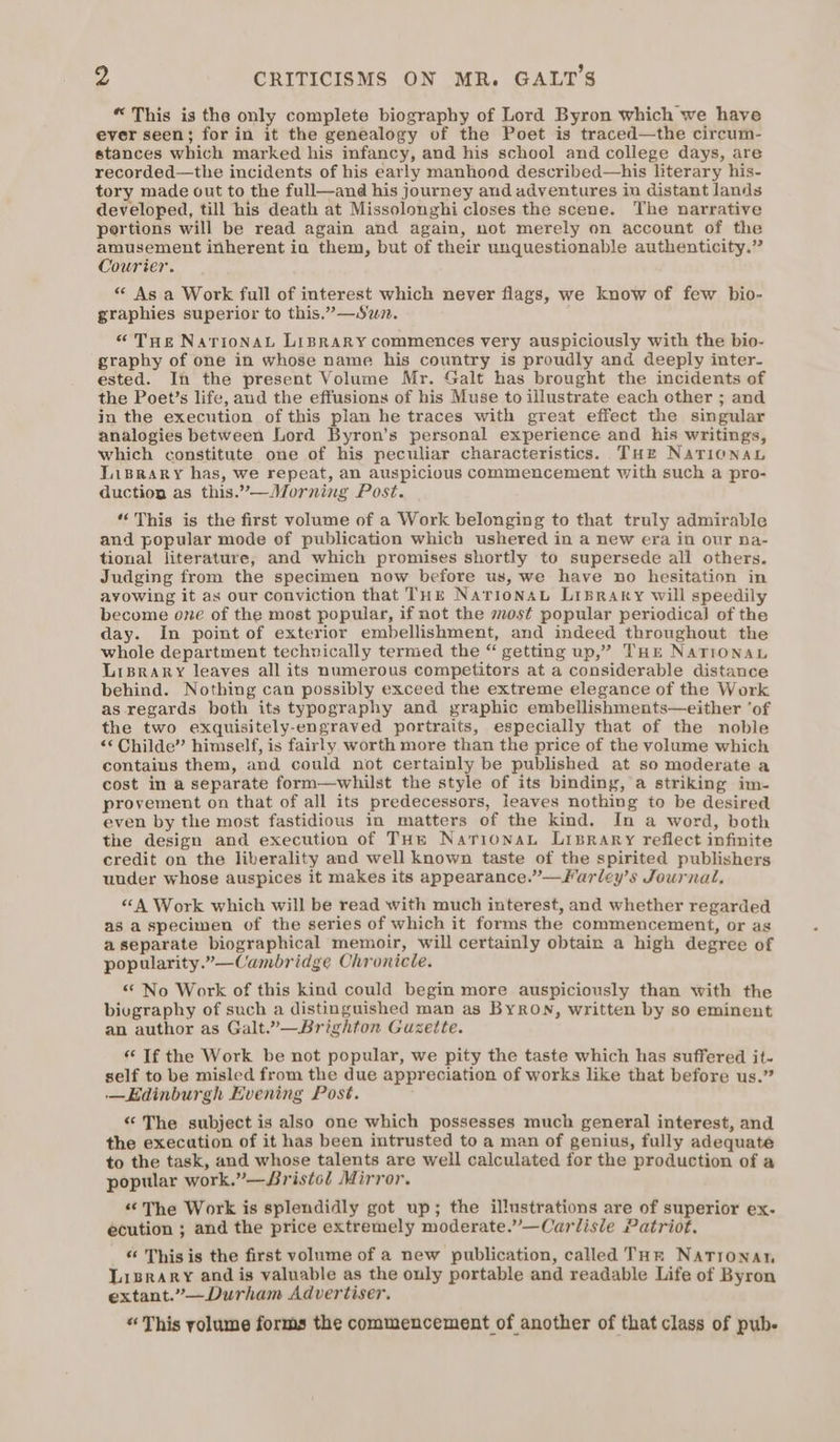 “ This is the only complete biography of Lord Byron which we have ever seen; for in it the genealogy of the Poet is traced—the circum- stances which marked his infancy, and his school and college days, are recorded—the incidents of his early manhood described—his literary his- tory made out to the full—and his journey and adventures in distant lands developed, till his death at Missolonghi closes the scene. The narrative portions will be read again and again, not merely on account of the amusement inherent ia them, but of their unquestionable authenticity.” Courier. “ As a Work full of interest which never flags, we know of few bio- graphies superior to this.”—Swm. “Tue NaTIoNAL LIBRARY commences very auspiciously with the bio- graphy of one in whose name his country is proudly and deeply inter- ested. In the present Volume Mr. Galt has brought the incidents of the Poet’s life, and the effusions of his Muse to illustrate each other ; and in the execution of this plan he traces with great effect the singular analogies between Lord Byron’s personal experience and his writings, which constitute one of his peculiar characteristics. THe Narionab Library has, we repeat, an auspicious commencement with such a pro- duction as this.’—Morning Post. “This is the first volume of a Work belonging to that truly admirable and popular mode of publication which ushered in a new era in our na- tional literature, and which promises shortly to supersede all others. Judging from the specimen now before us, we have no hesitation in avowing it as our conviction that THE NarionaL LIBRARY will speedily become one of the most popular, if not the most popular periodical of the day. In point of exterior embellishment, and indeed throughout the whole department techvically termed the “ getting up,” THE NATIONAL LriBrary leaves all its numerous competitors at a considerable distance behind. Nothing can possibly exceed the extreme elegance of the Work as regards both its typography and graphic embellishments—either ‘of the two exquisitely-engraved portraits, especially that of the noble “Childe” himself, is fairly worth more than the price of the volume which contains them, and could not certainly be published at so moderate a cost in a separate form—whilst the style of its binding, a striking im- provement on that of all its predecessors, leaves nothing to be desired even by the most fastidious in matters of the kind. In a word, both the design and execution of THe NarionaL Lisrary reflect infinite credit on the liberality and well known taste of the spirited publishers under whose auspices it makes its appearance.”—Farley’s Journal, “A Work which will be read with much interest, and whether regarded as a specimen of the series of which it forms the commencement, or as aseparate biographical memoir, will certainly obtain a high degree of popularity.”—Cambridge Chronicle. “ No Work of this kind could begin more auspiciously than with the bivgraphy of such a distinguished man as Byron, written by so eminent an author as Galt.”—Brighton Guzette. “If the Work be not popular, we pity the taste which has suffered it- self to be misled from the due appreciation of works like that before us.” —Edinburgh Evening Post. “The subject is also one which possesses much general interest, and the execution of it has been intrusted to a man of genius, fully adequate to the task, and whose talents are well calculated for the production of a popular work.”—Sristol Mirror. “The Work is splendidly got up; the illustrations are of superior ex- écution ; and the price extremely moderate.”—Carlisle Patriot. “ This is the first volume of a new publication, called THR Natronan Lisrary and is valuable as the only portable and readable Life of Byron extant.”—Durham Advertiser. “This yolume forms the commencement of another of that class of pub-