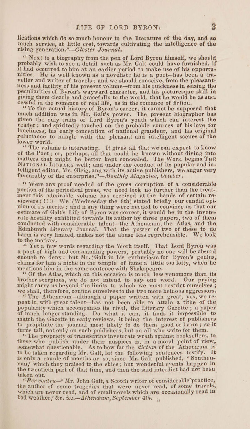 lications which do so much honour to the literature of the day, and so much service, at little cost, towards cultivating the intelligence of the rising generation.”—Gloster Journal. ** Next to a biography from the pen of Lord Byron himself, we should robably wish to see a detail such as Mr. Galt could have furnished, if it had occurred to him at an earlier period to make use of his opportu- nities. He is well known as a novelist: he is a poet—has been a tra- veller and writer of travels; and we should conceive, from the pleasant- ness and facility of his present volume—from his quickness in seizing the peculiarities of Byron’s wayward character, and his picturesque skill in giving them clearly and gracefully to the world, that he would be as suc. cessful in the romance of real life, as in the romance of fiction. “ To the actual history of Byron’s career, it cannot be supposed that much addition was in Mr. Galt’s power. The present biographer has given the only traits of Lord Byron’s youth which can interest the reader ; and spiritedly touched on the probable sources of his love for loneliness, his early conception of national grandeur, and his original reluctance to mingle with the pleasant and intelligent scenes of the lower world. “ The volume is interesting. It gives all that we can expect to know of the Poet; or, perhaps, all that could be known without diving into matters that might be better kept concealed. The Work begins THR Narionau Liprary well; and under the conduct of its popular and in- telligent editor, Mr. Gleig, and with its active publishers, we augur very favourably of the enterprise,”—Monthly Magazine, October. * Were any proof needed of the gross corruption of a considerable portion of the periodical press, we need look no further than the treat-, ment this admirable volume has received at the hands of certain re- viewers (!!!) We (Wednesday the 8th) stated briefly our candid opi- niou of its merits ; and if any thing were needed to convince us that our estimate of Galt’s Life of Byron was correct, it would be, in the inyete- rate hostility exhibited towards its author by three papers, two of them conducted with considerable talent—the Atheneum, the Atlas, and the Edinburgh Literary Journal. That the power of two of these to do harm is very limited, makes not the abuse less reprehensible. We look to the motives. “Yet a few words regarding the Work itself. That Lord Byron was a poet of high and commanding powers, probably no one will be absurd enough to deny; but Mr.’Galt in his enthusiasm for Byron’s genius, claims for him a niche in the temple of fame a little too lofty, when he mentions him in the same sentence with Shakspeare. * Of the Atlas, which on this occasion is much less venomous than its brother scorpions, we do not intend to say one word. Our prying might carry us beyond the limits to which we must restrict ourselves ; we shall, therefore, confine ourselves to the two more heinous aggressors. “The Athenzeum—although a paper written with great, yes, we re- peat it, with great talent—has not been able to attain a tithe of the popularity which accompanies its rival, the Literary Gazette ; a paper of much longer standing. Do what it can, it finds it impossible to match the Gazette in early reviews, it being the interest of publishers to propitiate the journal most likely to do them good or harm; so it turns tail, not only on such publishers, but on all who write for them. “The propriety of transferring inveterate wrath against booksellers, to those who publish under their auspices is, in amoral point of view, somewhat questionable. As to how far the dictum of the Athenxum is to be taken regarding Mr. Galt, let the following sentences testify. It is only a couple of months or so, since Mr. Galt published, ‘ Southen- nan,’ which they praised to the skies ; but wonderful events: happen in ba twentieth part of that time, and then the said interdict had not been taken out. “Per contra— Mr. John Galt, a Scotch writer of considerable’practice, the author of some tragedies that were never read, of some travels, which are never read, and of smallnovels which are occasionally read in bad weather,’ &amp;c, &amp;c.—Athen@um, September 4th. da