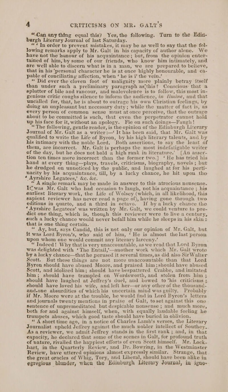 “Can any thing equal this}? Yes, the following. Turn to the Edin- burgh Literary Journal of last Saturday. “¢ In order to prevent mistakes, it may be as well to say that the fol- lowing remarks apply to Mr. Galt in his capacity of author alone. We have not the henour of his acquaintance; but, from the opinion enter- tained of him, by some of our friends, who know him intimately, and are well able to discern what is in a man, we are prepared to believe, that in his ‘personal character he is at once highly honourable, and ca- pable of conciliating affection, when ‘ he is i’ the vein.’ ** Did ever the cloven foot of malignity more plainly betray itself than under such a preliminary paragraph as‘this? Conscious: that a splutter of bile and rancour, and malevolence is to follow, this most in- genious critic coughs silence to inform the audience, iv dimine, and that uncalled for, that, he is about to outrage his own Christian feelings, by doing an unpleasant but necessary duty ; while the matter of fact is, as every person of common sense must at once perceive, that the outrage about to be committed is such, that even the perpetrator cannot hold up his face for it, without an apology. Fie on such doings—Faugh! “The following, gentle reader, is the opinion of the Edinburgh Literary Journal of Mr. Galt as a writer :—‘ It has been said, that Mr. Galt was qualified to write the Life of Byron, by his high literary talents, and by his intimacy with the noble Lord. Both assertions, to say the least of them, are incorrect. Mr. Galt is perhaps the most indefatigable writer of the day, but he does not hold a high rank in literature.’ [An asser- tion ten times more incorrect than the former two.] ‘ He has tried his hand at every thing—plays, travels, criticisms, biography, novels ; but he drudged on unnoticed by the public, and laughed at for his perti- nacity by his acquaintance, till, by a lucky chance, he hit upon the * Ayrshire Legatees, &amp;c. &amp;c. “ A single remark may be made in answer to this atrocious nonsense. It*was Mr. Galt who had occasion to laugh, not his acquaintance ; his earliest literary work, the Life of Wolsey (which, in all likelihood, this sapient reviewer has never read a page of), having gone through two editions in quarto, and a third in octavo. If by a lucky chance the ‘ Ayrshire Legatees’ was written by Mr. Galt, we could venture to pre- dict one thing, which is, though this reviewer were to live a century, such a lucky chance would never befall him while he sleeps in his skin : that is one thing certain. “ Ay, but, says Candid, this is not only our opinion of Mr. Galt, but it was Lord Byron’s, who’ said of him, ‘ He is almost the last person upon whom one would commit any literary larceny.’ “ Indeed! Why that is very unaccountable, as we read that Lord Byron was delighted with ‘The Entail,’-—-another work which Mr. Galt wrote by a lucky chance—that he perused it several times, as did also SirWalter Scott. But these things are not more unaccountable than that Lord Byron should have abused Moore, and praised him;should have abused Scott, and idolized him; should have bespattered Crabbe, and imitated him ; should have trampled on Wordsworth, and stolen from him ; should have laughed at Jeffrey’s duel, and bowed to ‘his criticisms ;. should have loved his wife, and left her—or any other of the thousand- and-one absurdities of which his uncertain mind was guilty, Probably if Mr. Moore were at the trouble, he would find in Lord Byron’s letters and journals twenty mentions in praise of Galt, toset against this one sentence of unpremeditated but despicable nonsense ; and much more, both for and against himself, when, with equally laudable feeling he trumpets abuses, which good taste should have buried in oblivion. “A short time ago, in a notice of Charles Lamb's verses, the Literary Journalist upheld Jeffrey against the much vobler intellect of Southey... As a reviewer, we admit Jeffrey stands in the first rank ; and, in that eapacity, he declared that some of the scenes in Galt, for profound truth of nature, rivalled the happiest efforts of even Scott himself. Mr. Lock- hart, in the Quarterly Review, and Dr. Bowring, in the Westminster Review, have uttered opinions almost expressly similar. Strange, that the great oracles of Whig, Tory, and Liberal, should have been alike in egregious blunder, when the Edinburgh Literary Journal, in igno-