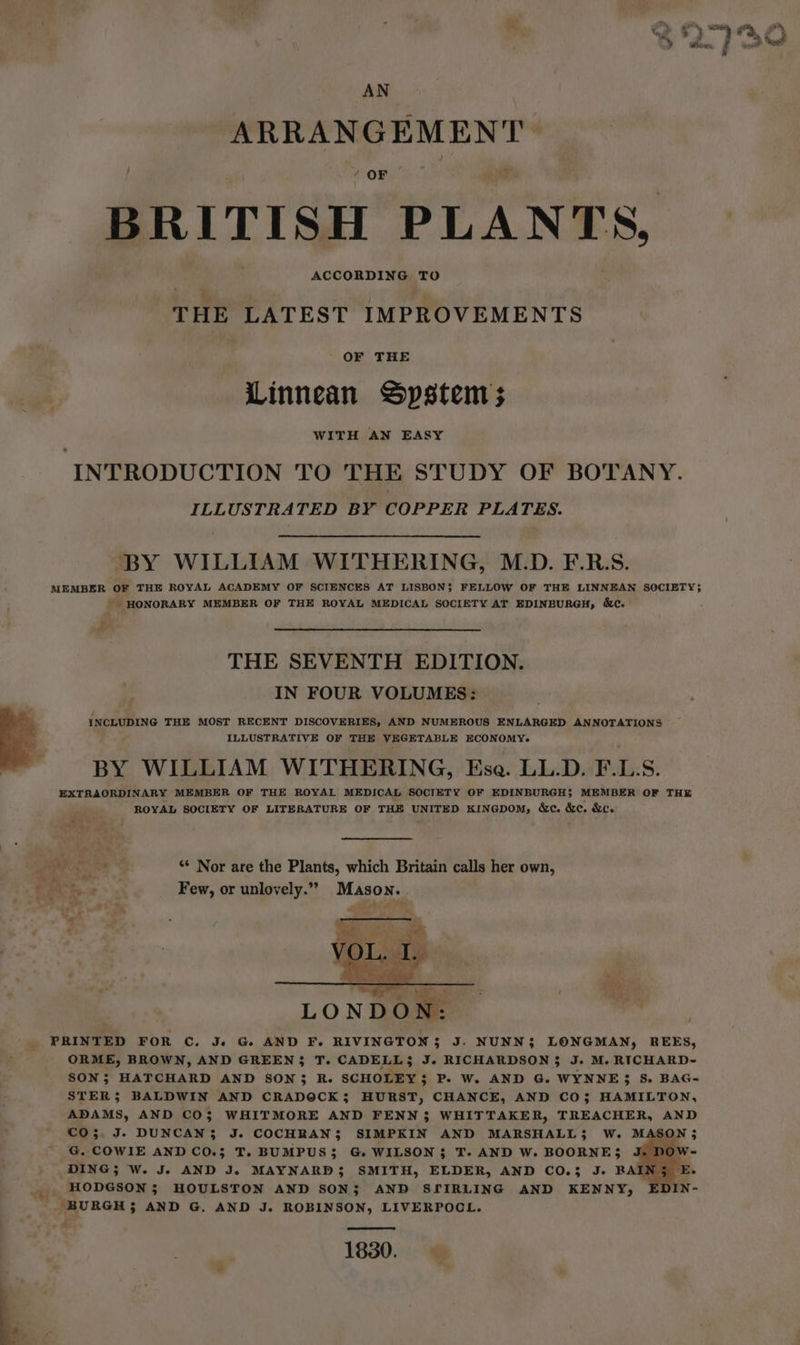 AN ARRANGEMENT 4 OF BRITISH PLANTS, ACCORDING TO THE LATEST IMPROVEMENTS OF THE Linnean Spstem; WITH AN EASY INTRODUCTION TO THE STUDY OF BOTANY. ILLUSTRATED BY COPPER PLATES. BY WILLIAM WITHERING, M.D. F.R.S. MEMBER oF THE ROYAL ACADEMY OF SCIENCES AT LISBON$ FELLOW OF THE LINNEAN SOCIETY; - HONORARY MEMBER OF THE ROYAL MEDICAL SOCIETY AT EDINBURGH, &amp;e. THE SEVENTH EDITION. IN FOUR VOLUMES: INCLUDING THE MOST RECENT DISCOVERIES, AND NUMEROUS ENLARGED ANNOTATIONS ILLUSTRATIVE OF THE VEGETABLE ECONOMY. BY WILLIAM WITHERING, Ese. LL.D. F.L.S. EXTRAORDINARY MEMBER OF THE ROYAL MEDICAL SOCIETY OF EDINBURGH; MEMBER OF THE ROYAL SOCIETY OF LITERATURE OF THE UNITED KINGDOM, &amp;c. &amp;c. &amp;c. mir Pg eae ** Nor are the Plants, which Britain calls her own, CRA ty 2 Few, or unlovely.” Mason. / '. PRINTED FOR C. J. G AND F. RIVINGTON$ J. NUNN; LONGMAN, REES, ORME, BROWN, AND GREEN}; T. CADELL}3 J. RICHARDSON$ J. M. RICHARD- SON; HATCHARD AND SON3 R. SCHOLEY; P. W. AND G. WYNNE} 8S. BAG- STER; BALDWIN AND CRADOCK; HURST, CHANCE, AND CO; HAMILTON, ADAMS, AND CO; WHITMORE AND FENN 3 WHITTAKER, TREACHER, AND CO; J. DUNCAN; J. COCHRAN; SIMPKIN AND MARSHALL}; W. MASON; G. COWIE AND CO.3 T. BUMPUS; G. WILSON; T. AND W. BOORNE; J. DOW- DING; W. J. AND J. MAYNARD$ SMITH, ELDER, AND CO.3 J. RAIN 5 . . HODGSON; HOULSTON AND SON; AND SfIRLING AND KENNY, EDIN- ‘BURGH; AND G. AND J. ROBINSON, LIVERPOCL. 3 1830.