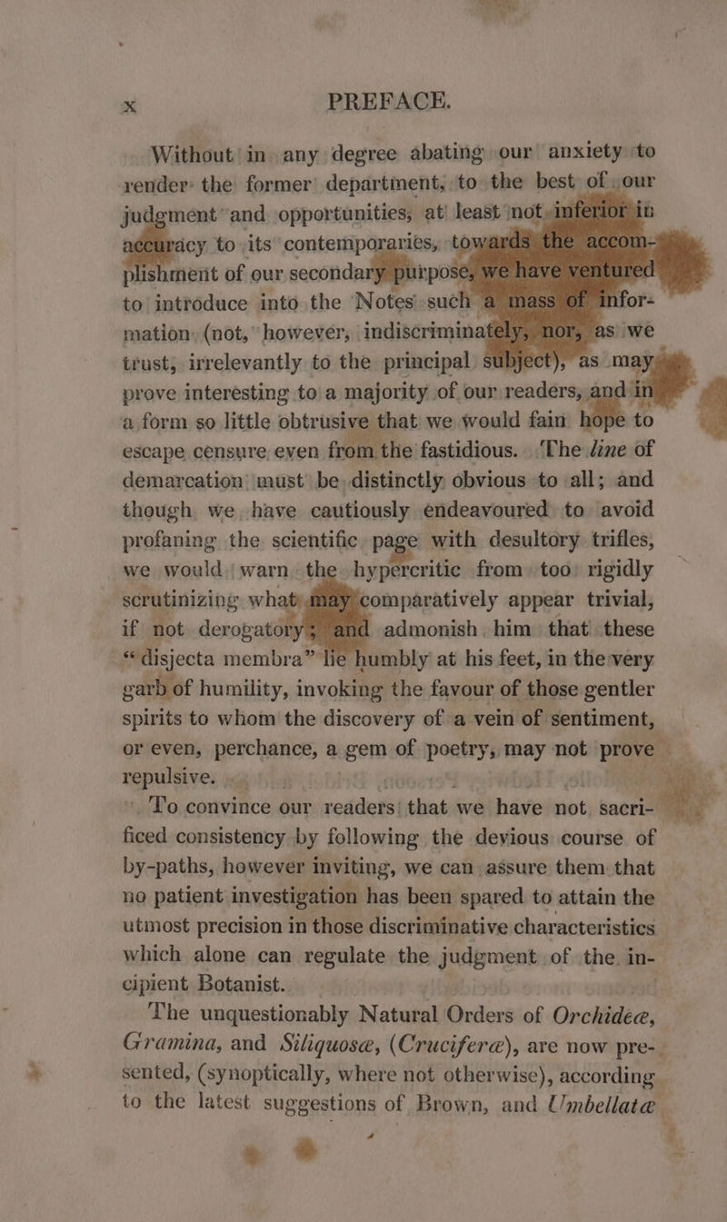 a ek ¥ aes x PREFACE. Without ‘in any degree abating our anxiety ‘to ssi the former eins to» vine — our plis Bie of our secondary pt i to introduce into the otes mele in mation, (not, ‘however, indiscrimina trust, irrelevantly to the principal sub prove interesting toa majority of our readers, and in a form so little obtrisies that we would fain hope t escape censure, even from the fastidious. ‘The dine of demarcation must’ be, distinctly, obvious to all; and though we have cautiously endeavoured to avoid profaning the. scientific page with desultory trifles, we would warn the hypercritic from) too: rigidly scrutinizing whatyumay ‘comparatively appear trivial, if not derogatory; anc | admonish him. that) these *disjecta membra” lie humbly’ at his feet, in the very garb of humility, invoking the favour of those gentler spirits to whom the discovery of a vein of sentiment, or even, perchance, a gem of iPivink may not prove | 3% lh , ee _ To convince our rode that we have not sacri- ficed consistency by following the devious course of by-paths, however inviting, we can assure them. that no patient investigation has been spared to attain the utmost precision in those discriminative characteristics which alone can regulate the judgment of the. in- cipient Botanist. The unquestionably Natural Orders of Oncliideces Gramina, and Siliquose, (Cruciferae), are now pre-_ sented, (synoptically, where not otherwise), according . to the latest suggestions of Brown, and Umbellata ~~ “i ; 7 » * 2