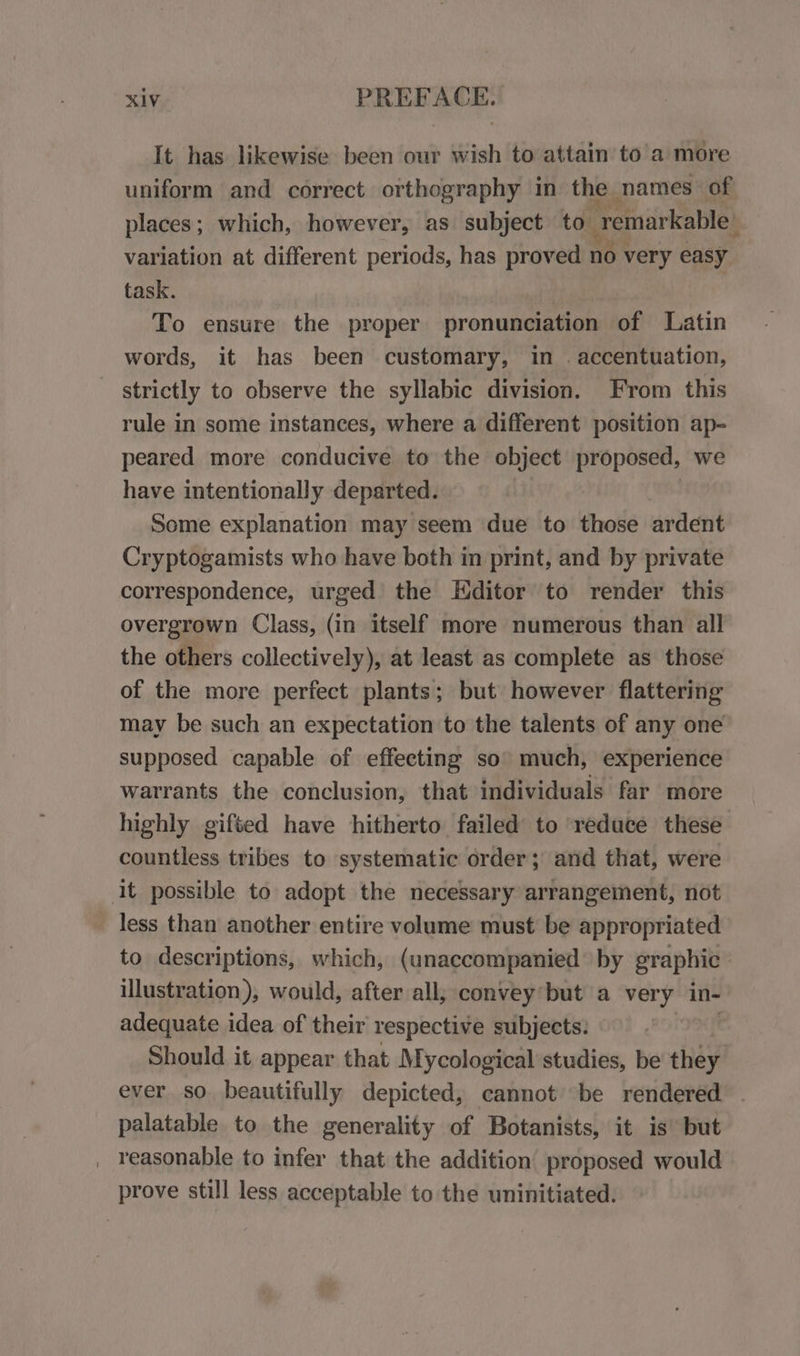 It has likewise been our wish to attain to a more uniform and correct orthography in the names of places; which, however, as subject to remarkable) variation at different periods, has proved no very easy task. | To ensure the proper pronunciation of Latin words, it has been customary, in . accentuation, strictly to observe the syllabic division. From this rule in some instances, where a different position ap- peared more conducive to the object proposed, we have intentionally departed. Some explanation may seem due to those ardent Cryptogamists who have both in print, and by private correspondence, urged the Editor to render this overgrown Class, (in itself more numerous than all the others collectively), at least as complete as those of the more perfect plants; but however flattering may be such an expectation to the talents of any one supposed capable of effecting so’ much, experience warrants the conclusion, that individuals far more highly gifted have hitherto failed to reduce these countless tribes to systematic order; and that, were it possible to adopt the necessary arrangement, not less than another entire volume must be appropriated to descriptions, which, (unaccompanied by graphic illustration), would, after all; convey*but a very in- adequate idea of their respective subjects: Should it appear that Mycological studies, be liad ever so beautifully depicted, cannot be rendered palatable to the generality of Botanists, it is but _ reasonable to infer that the addition proposed would prove still less acceptable to the uninitiated.