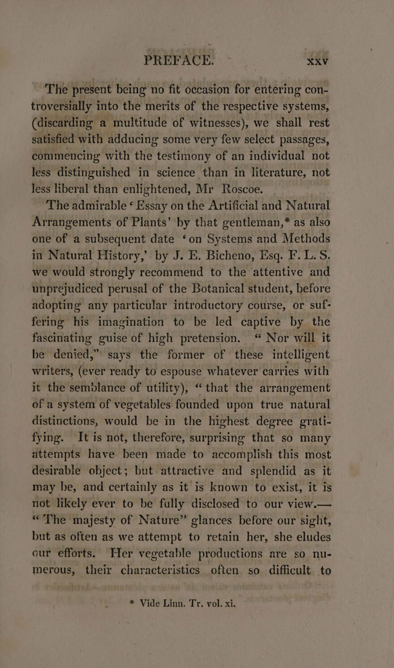 The present being no fit occasion for entering con- troversially into the merits of the respective systems, (discarding a multitude of witnesses), we shall rest satisfied with adducing some very few select passages, commencing with the testimony of an individual not less distinguished in science than in literature, not less liberal than enlightened, Mr Roscoe. The admirable ‘ Essay on the Artificial and Natural Arrangements of Plants’ by that gentleman,* as also one of a subsequent date ‘on Systems and Methods in Natural History,’ by J. E. Bicheno, Esq. F. L. S. we would strongly recommend to the attentive and unprejudiced perusal of the Botanical student, before adopting any particular introductory course, or suf- fering his imagination to be led captive by the fascinating guise of high pretension. “ Nor will it be denied,” says the former of these intelligent writers, (ever ready to espouse whatever carries with it the semblance of utility), “that the arrangement of a system of vegetables founded upon true natural distinctions, would be in the highest degree grati- fying. It is not, therefore, surprising that so many attempts have been made to accomplish this most desirable object; but attractive and splendid as it may he, and certainly as it is known to exist, it is not likely ever to be fully disclosed to our view.— “The majesty of Nature” glances before our sight, but as often as we attempt to retain her, she eludes our efforts. Her vegetable productions are so nu- merous, their characteristics often so difficult. to * Vide Linn. Tr. vol. xi.