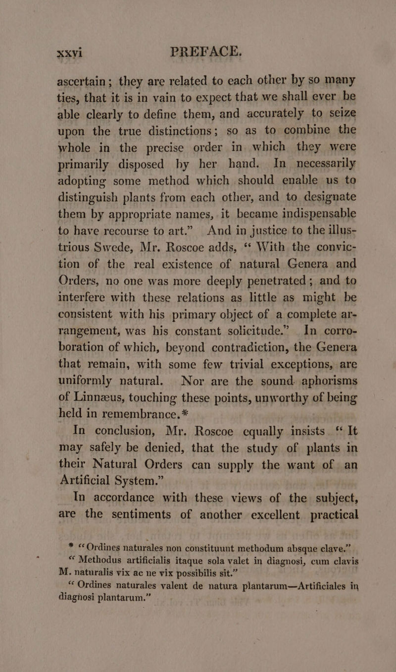 ascertain; they are related to each other by so many ties, that it is in vain to expect that we shall ever he able clearly to define them, and accurately to seize upon the true distinctions; so as to combine the whole in the precise order in which they were primarily disposed hy her hand. In_ necessarily adopting some method which should enable us to distinguish plants from each other, and to designate them by appropriate names, it became indispensable to have recourse to art.” And in justice to the illus- trious Swede, Mr. Roscoe adds, ‘* With the convic- tion of the real existence of natural Genera and Orders, no one was more deeply penetrated; and to interfere with these relations as little as might be consistent with his primary object of a complete ar- rangement, was his constant solicitude.” In corro- boration of which, beyond contradiction, the Genera that remain, with some few trivial exceptions, are uniformly natural. Nor are the sound. aphorisms of Linnzeus, touching these points, unworthy of being held in remembrance.* In conclusion, Mr. Roscoe equally insists. ‘* It may safely be denied, that the study of plants in their Natural Orders can supply the want of an Artificial System.” In accordance with these views of the subject, are the sentiments of another excellent practical * «Ordines naturales non constituunt methodum absque clave.” * Methodus artificialis itaque sola valet in diagnosi, cum clavis M. naturalis vix ac ne vix possibilis sit.” , “‘ Ordines naturales valent de natura plantarum—Artificiales in diagnosi plantarum.”