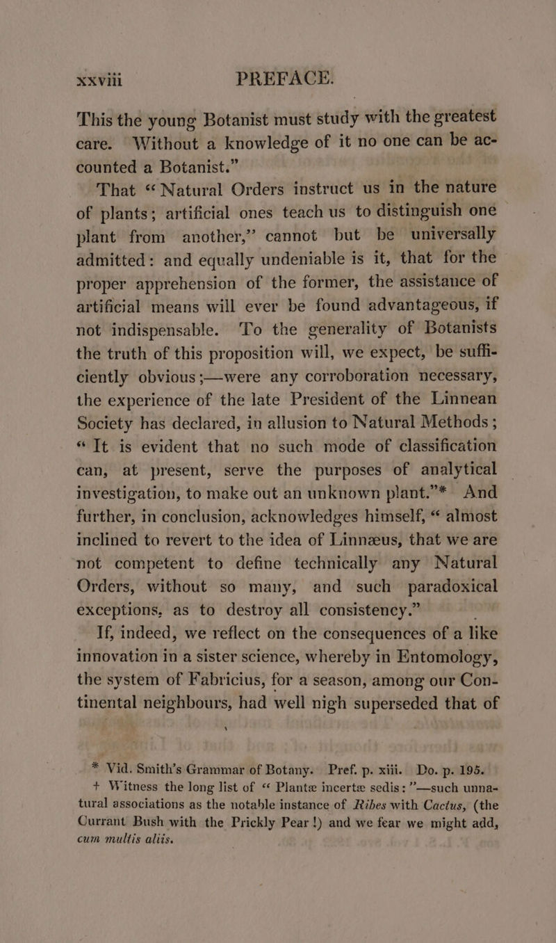 This the young Botanist must study with the greatest care. Without a knowledge of it no one can be ac- counted a Botanist.” | That “Natural Orders instruct us in the nature of plants; artificial ones teach us to distinguish one plant from another,” cannot but be universally admitted: and equally undeniable is it, that for the proper apprehension of the former, the assistance of artificial means will ever be found advantageous, if not indispensable. ‘To the generality of Botanists the truth of this proposition will, we expect, be sufh- ciently obvious ;—were any corroboration necessary, the experience of the late President of the Linnean Society has declared, in allusion to Natural Methods ; “Tt is evident that no such mode of classification can, at present, serve the purposes of analytical investigation, to make out an unknown plant.”* And further, in conclusion, acknowledges himself, “ almost inclined to revert to the idea of Linnzeus, that we are not competent to define technically any Natural Orders, without so many, and such seins exceptions, as to destroy all consistency.” If, indeed, we reflect on the consequences of a like innovation In a sister science, whereby in Entomology, the system of Fabricius, for a season, among our Con- tinental neighbours, had well nigh superseded that of ‘ * Vid. Smith’s Grammar of Botany. Pref. p. xiii. Do. p. 195. + Witness the long list of “ Plante incerte sedis: ”—such unna- tural associations as the notable instance of Ribes with Cactus, (the Currant Bush with the Prickly Pear!) and we fear we might add, cum multis aliis.