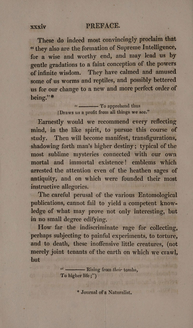 These do indeed most convincingly proclaim that « they also are the formation of Supreme Intelligence, for a wise and worthy end, and may lead us by gentle gradations to a faint conception of the powers of infinite wisdom. They have calmed and amused some of us worms and reptiles, and possibly bettered us for our change to a new and more perfect order of being.” * €¢ To apprehend thus {Draws us a profit from all things we see.” Earnestly would we recommend every reflecting mind, in the like spirit, to pursue this course of study. Then will become manifest, transfigurations, ‘shadowing forth man’s higher destiny; typical of the most sublime mysteries connected with our own mortal and immortal existence! emblems which arrested the attention even of the heathen sages of antiquity, and on which were founded their most instructive allegories. The careful perusal of the various Entomological publications, cannot fail to yield a competent know- ledge of what may prove not only interesting, but in no small degree edifying. | How far the indiscriminate rage for collecting, perhaps subjecting to painful experiments, to torture, and to death, these inoffensive little creatures, (not merely joint tenants of the earth on which we crawl, but ¢ —__-——. Rising from their tombs, To higher life ;””) * Journal of a Naturalist.