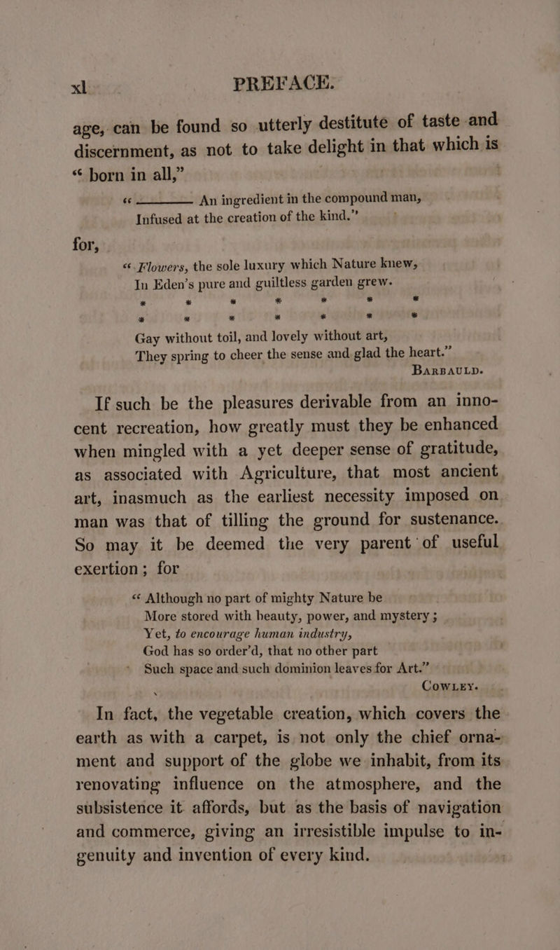 age, can be found so utterly destitute of taste and discernment, as not to take delight in that which is “ born in all,” 3 «© _____. An ingredient in the compound man, Infused at the creation of the kind.” for, &lt;‘. Flowers, the sole luxury which Nature knew, In Eden’s pure and guiltless garden grew. * * ™ * * * * * ™ bd * * * % Gay without toil, and lovely without art, They spring to cheer the sense and glad the heart.” BarBauLp. If such be the pleasures derivable from an inno- cent recreation, how greatly must they be enhanced. when mingled with a yet deeper sense of gratitude, as associated with Agriculture, that most ancient art, inasmuch as the earliest necessity imposed on man was that of tilling the ground for sustenance. So may it be deemed the very parent of useful exertion ; for «¢ Although no part of mighty Nature be More stored with heauty, power, and mystery ; Yet, to encourage human industry, God has so order’d, that no other part Such space and such dominion leaves for Art.” ’ CowLey. In fact, the vegetable creation, which covers the earth as with a carpet, is not only the chief orna- ment and support of the globe we inhabit, from its renovating influence on the atmosphere, and the subsistence it. affords, but as the basis of navigation and commerce, giving an irresistible impulse to in- genuity and invention of every kind.