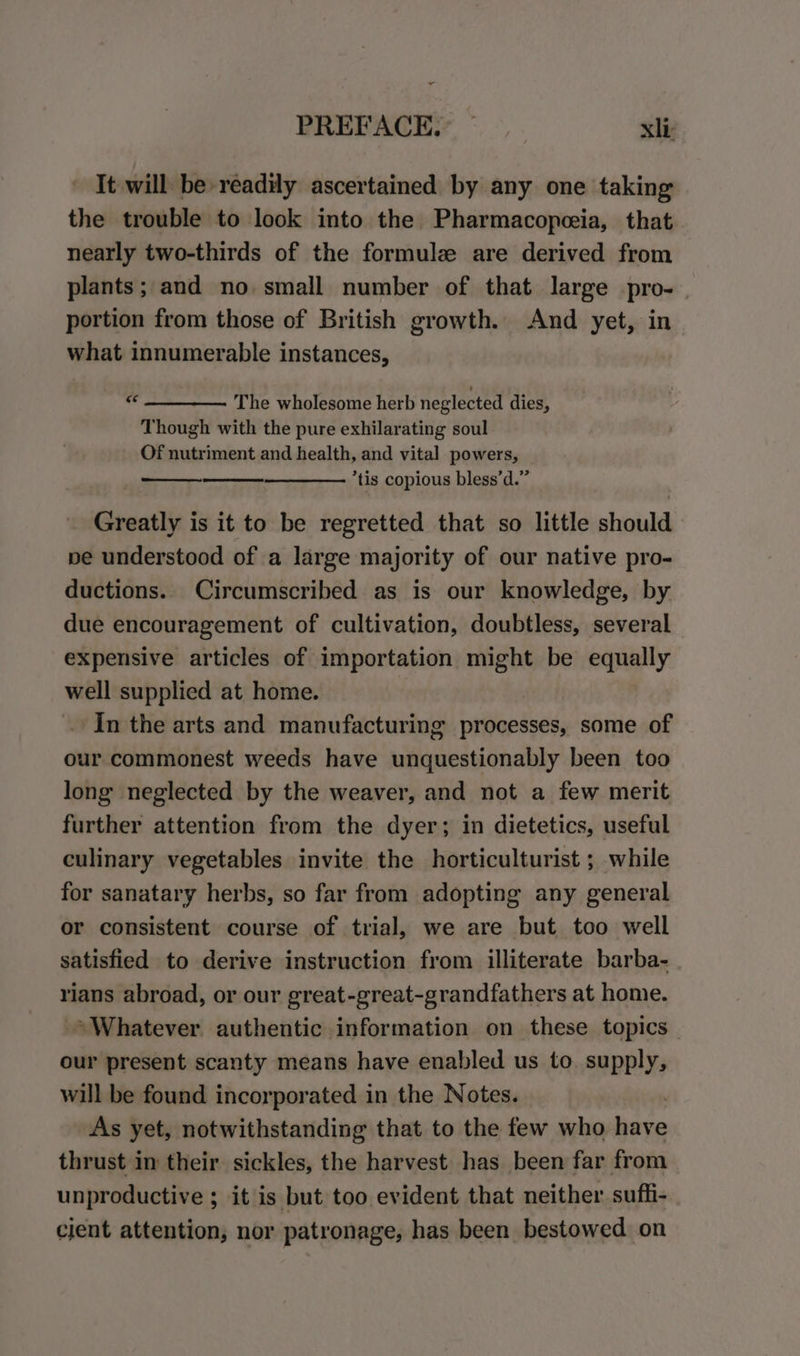 - PREFACE. — xl: It will be readily ascertained by any one taking the trouble to look into the Pharmacopeeia, that nearly two-thirds of the formule are derived from plants; and no. small number of that large pro-. portion from those of British growth. And yet, in what innumerable instances, “e The wholesome herb neglected dies, Though with the pure exhilarating soul Of nutriment and health, and vital powers, *tis copious bless’d.” iiGenattie is it to be regretted that so little should pe understood of a large majority of our native pro- ductions. Circumscribed as is our knowledge, by due encouragement of cultivation, doubtless, several expensive articles of importation might be equally well supplied at home. In the arts and manufacturing processes, some of our commonest weeds have unquestionably been too long neglected by the weaver, and not a few merit further attention from the dyer; in dietetics, useful culinary vegetables invite the horticulturist ; while for sanatary herbs, so far from adopting any general or consistent course of trial, we are but too well satisfied to derive instruction from illiterate barba- rians abroad, or our great-great-grandfathers at home. Whatever authentic information on these topics our present scanty means have enabled us to SADE will be found incorporated in the Notes. As yet, notwithstanding that to the few who have thrust in their sickles, the harvest has been far from unproductive ; it is but too evident that neither suffi- cient attention, nor patronage, has been. bestowed on