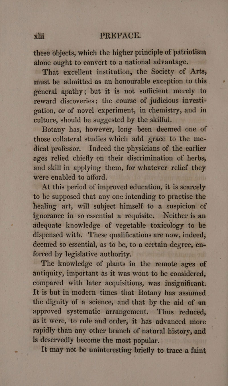 these objects, which the higher principle of patriotism alone ought to convert to a national advantage. That excellent institution, the Society of Arts, must be admitted as an honourable exception to this general apathy; but it is not sufficient merely to reward discoveries; the course of judicious investi- gation, or of novel experiment, in chemistry, and in culture, should be suggested by the skilful. Botany has, however, long been deemed one of those collateral studies which add grace to the me- dical professor. Indeed the physicians of the earlier ages relied chiefly on their discrimination of herbs, and skill in applying them, for whatever relief they were enabled to afford. At this period of improved education, it is scarcely to be supposed that any one intending to practise the healing art, will subject himself to a suspicion of ignorance in so essential a requisite. Neither is an adequate knowledge of vegetable toxicology to be dispensed with. These qualifications are now, indeed, deemed so essential, as to be, to a certain deyvree, en- forced by legislative authority. The knowledge of plants in the remote ages of antiquity, important as it was wont to be considered, compared with later acquisitions, was insignificant: It is but in modern times that Botany has assumed - the dignity of a science, and that by the aid of an approved systematic arrangement. Thus reduced, as it were, to rule and order, it has advanced more rapidly than any other branch of natural history, and — is deservedly become the most popular. It may not be uninteresting briefly to trace a faint