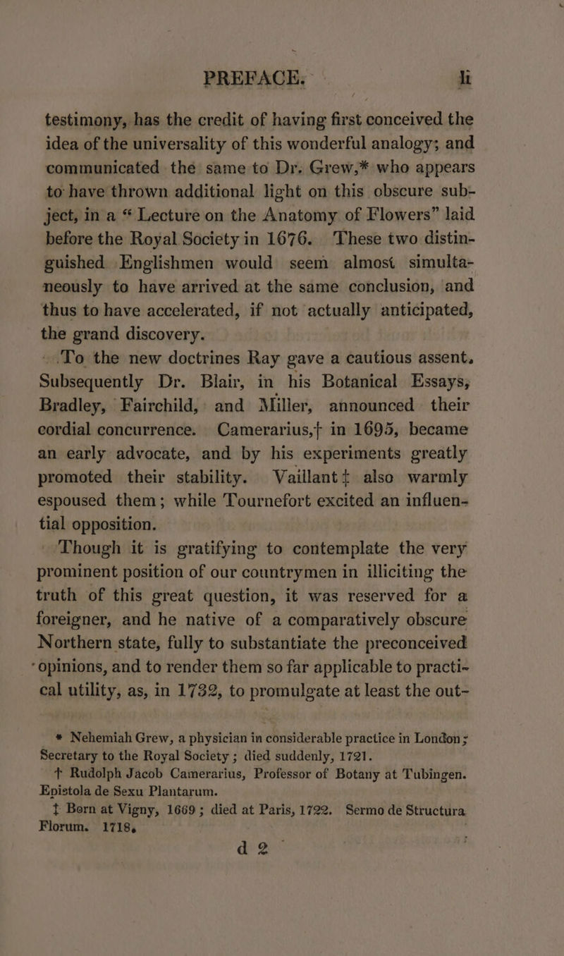 testimony, has the credit of having first conceived the idea of the universality of this wonderful analogy; and communicated the same to Dr. Grew,* who appears to have thrown additional light on this obscure sub- ject, in a “ Lecture on the Anatomy of Flowers” laid before the Royal Society in 1676. These two distin- guished Englishmen would seem almost simulta- neously to have arrived at the same conclusion, and thus to have accelerated, if not actually anticipated, the grand discovery. _.To the new doctrines Ray gave a cautious assent. Subsequently Dr. Blair, in his Botanical Essays, Bradley, Fairchild, and Miller, announced. their cordial concurrence. Camerarius,} in 1695, became an early advocate, and by his experiments greatly promoted their stability. WVaillant+ also warmly espoused them; while Tournefort excited an influen- tial opposition. Though it is gratifying to contemplate the very prominent position of our countrymen in illiciting the truth of this great question, it was reserved for a foreigner, and he native of a comparatively obscure Northern state, fully to substantiate the preconceived ‘opinions, and to render them so far applicable to practi-~ cal utility, as, in 1732, to promulgate at least the out- _ * Nehemiah Grew, a physician in considerable practice in London ; Secretary to the Royal Society ; died suddenly, 1721. + Rudolph Jacob Camerarius, Professor of Botany at Tubingen. Epistola de Sexu Plantarum. } Born at Vigny, 1669; died at Paris, 1722. Sermo de Structura Florum. 1718, ab Be