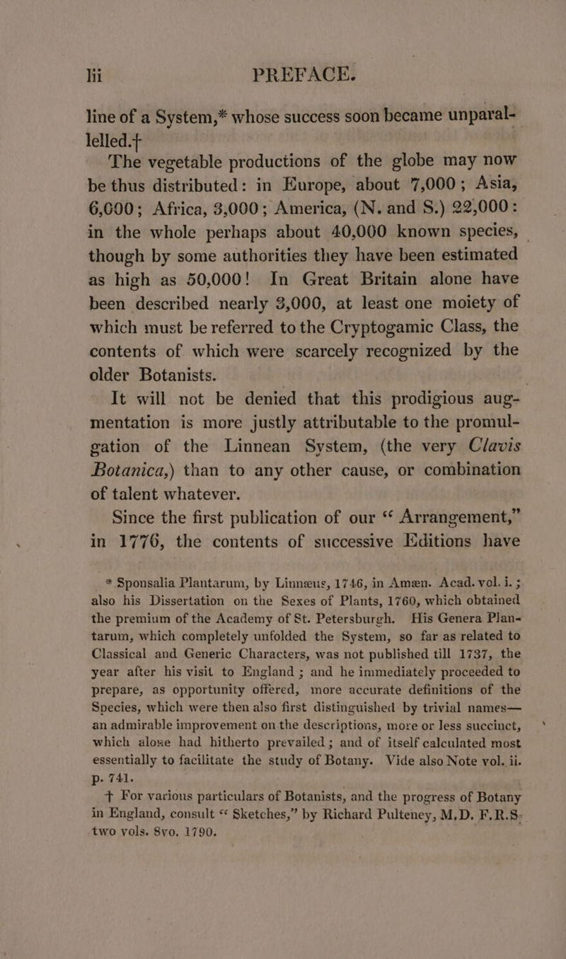 line of a System,* whose success soon became unparal- lelled.+ | The vegetable productions of the globe may now be thus distributed: in Europe, about 7,000; Asia, 6,600; Africa, 3,000; America, (N. and S.) 22,000: in the whole perhaps about 40,000 known species, — though by some authorities they have been estimated as high as 50,000! In Great Britain alone have been described nearly 3,000, at least one moiety of which must be referred to the Cryptogamic Class, the contents of which were scarcely recognized by the older Botanists. | It will not be denied that this prodigious aug- mentation is more justly attributable to the promul- gation of the Linnean System, (the very Clavis Botanica,) than to any other cause, or combination of talent whatever. Since the first publication of our ‘ Arrangement,” in 1776, the contents of successive Editions have * Sponsalia Plantarum, by Linneus, 1746, in Amen. Acad. vol. i. ; also his Dissertation on the Sexes of Plants, 1760, which obtained the premium of the Academy of St. Petersburgh. His Genera Plan&lt; tarum, which completely unfolded the System, so far as related to Classical and Generic Characters, was not published till 1737, the year after his visit to England ; and he immediately proceeded to prepare, as opportunity offered, more accurate definitions of the Species, which were then also first distinguished by trivial names— an admirable improvement on the descriptions, more or Jess succinct, which alone had hitherto prevailed; and of itself calculated most essentially to facilitate the study of Botany. Vide also Note vol. ii. p. 741. + For various particulars of Botanists, and the progress of Botany in England, consult * Sketches,” by Richard Pulteney, M,D. F.R.S- two vols. 8vo. 1790.