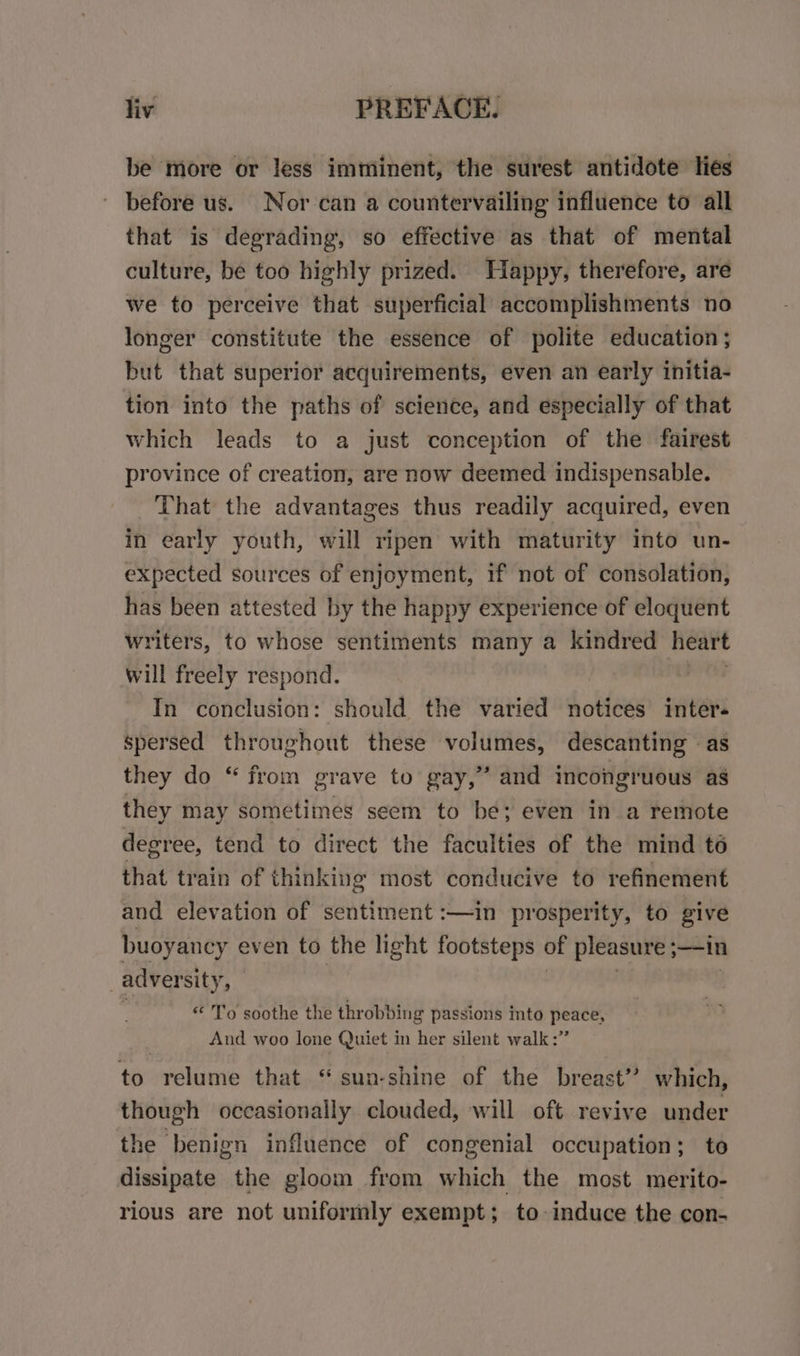 be more or less imminent, the surest antidote lies before us. Nor can a countervailing influence to all that is degrading, so effective as that of mental culture, be too highly prized. Happy, therefore, are we to perceive that superficial accomplishments no longer constitute the essence of polite education; but that superior acquirements, even an early initia- tion into the paths of science, and especially of that which leads to a just conception of the fairest province of creation, are now deemed indispensable. That the advantages thus readily acquired, even in early youth, will ripen with maturity into un- expected sources of enjoyment, if not of consolation, has been attested by the happy experience of eloquent writers, to whose sentiments many a kindred heart will freely respond. In conclusion: should the varied notices inter. spersed throughout these volumes, descanting as they do “ from grave to gay,” and incongruous as they may sometimes seem to be; even in a remote decree, tend to direct the faculties of the mind té that train of thinking most conducive to refinement and elevation of sentiment :—in prosperity, to give buoyancy even to the light footsteps of pleasure sin | adversity p “ To soothe the thr obbing passions into peace, And woo lone Quiet in her silent walk :” to relume that “sun-shine of the breast” which, though occasionally clouded, will oft revive under the benign influence of congenial occupation; to dissipate the gloom from which the most merito- rious are not uniformly exempt; to induce the con-