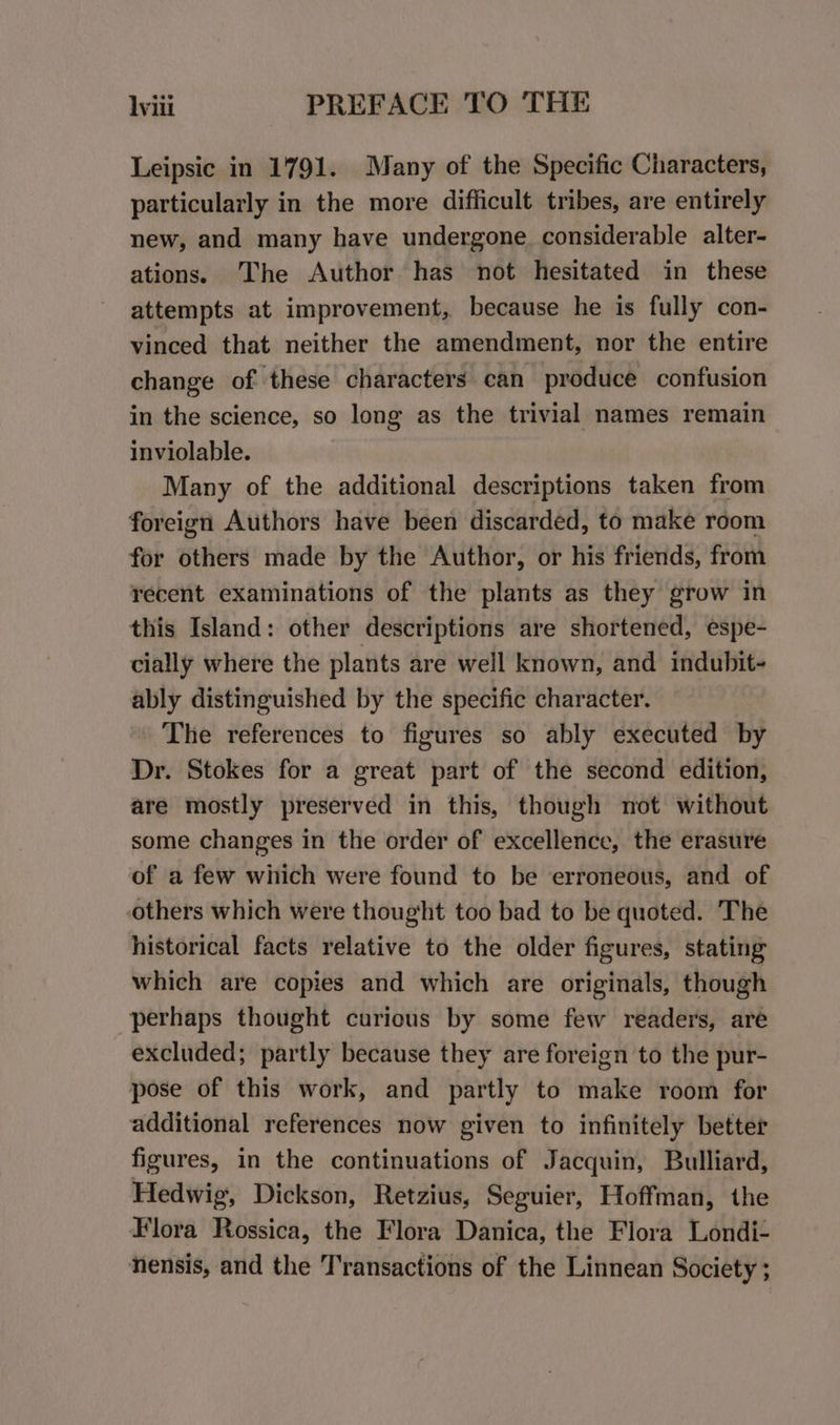 Wiii _ PREFACE TO THE Leipsic in 1791. Many of the Specific Characters, particularly in the more difficult tribes, are entirely new, and many have undergone. considerable alter- ations. The Author has not hesitated in these attempts at improvement, because he is fully con- vinced that neither the amendment, nor the entire change of these characters can produce confusion in the science, so long as the trivial names remain inviolable. Many of the additional descriptions taken from foreign Authors have been discarded, to make room for others made by the Author, or his friends, from recent examinations of the plants as they grow in this Island: other descriptions are shortened, espe- cially where the plants are well known, and indubit- ably distinguished by the specific character. The references to figures so ably executed by Dr. Stokes for a great part of the second edition, are mostly preserved in this, though not without some changes in the order of excellence, the erasure of a few which were found to be erroneous, and of others which were thought too bad to be quoted. The historical facts relative to the older figures, stating which are copies and which are originals, though perhaps thought curious by some few readers, are excluded; partly because they are foreign to the pur- pose of this work, and partly to make room for additional references now given to infinitely better figures, in the continuations of Jacquin, Bulliard, Hedwig, Dickson, Retzius, Seguier, Hoffman, the Flora Rossica, the Flora Danica, the Flora Londi- nensis, and the Transactions of the Linnean Society ;