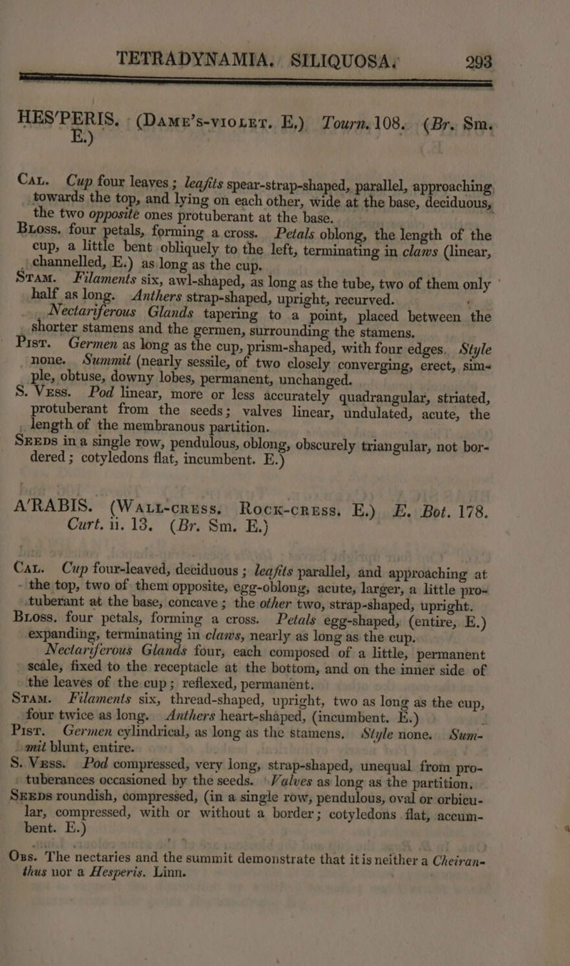 THES'PERIS. ; (Dame’s-vso re7. K,), Tourn. 108. (Br. Sm. Cat. Cup four leaves ; leajfits spear-strap-shaped, parallel, approaching, towards the top, and lying on each other, wide at the base, deciduous, the two opposite ones protuberant at the base. | ) Bioss. four petals, forming across. Petals oblong, the length of the cup, a little bent obliquely to the left, terminating in claws (linear, , channelled, E.) as.long as the cup. Stam. Filaments six, awl-shaped, as long as the tube, two of them only ° half as long. Anthers strap-shaped, upright, recurved. '  vip Urbane Glands tapering to a point, placed between the . shorter stamens and the germen, surrounding the stamens. - Past. Germen as long as the cup, prism-shaped, with four edges. Style none. Summit (nearly sessile, of two closely converging, erect, sim- ple, obtuse, downy lobes, permanent, unchanged. S. Vess. Pod linear, more or less accurately quadrangular, striated, protuberant from the seeds; valves linear, undulated, acute, the _ length of the membranous partition. SEEDs ina single row, pendulous, oblong, obscurely triangular, not bor- dered ; cotyledons flat, incumbent. E.) A’/RABIS. (Waut-cress. Rocx-cress, E.) E. Bot. 178. Curt. 11.13. (Br. Sm. E.) Cau. Cup four-leaved, deciduous ; leafits parallel, and approaching at - the top, two of them opposite, egg-oblong, acute, larger, a little pro- ‘tuberant at the base, concave ; the other two, strap-shaped, upright. Bross. four petals, forming a cross. Petals egg-shaped, (entire, E.) expanding, terminating in claws, nearly as long as the cup. Nectariferous Glands four, each composed of a little, permanent ' seale, fixed to the receptacle at the bottom, and on the inner side of the leaves of the cup; reflexed, permanent. Stam. Filaments six, thread-shaped, upright, two as long as the cup, four twice as long. Anthers heart-shaped, (incumbent. KE.) 3 Pisr. Germen cylindrical, as long as the stamens, Style none. Sum- - mit blunt, entire. S. Vuss. Pod compressed, very long, strap-shaped, unequal from pro- _ tuberances occasioned by the seeds. | Valves as long as the partition, SEEDs roundish, compressed, (in a single row, pendulous, oval or orbicu- lar, compressed, with or without a border 3 cotyledons flat, accum- bent. E.) Oxs. ‘The nectaries and the summit demonstrate that itis neither a Cheiran- thus nor a Hesperis. Linn. :