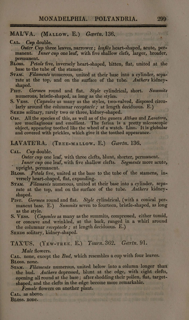 Fn Ty MAL’'VA. (Mattow. E.) Gertn. 136. Cau. _ Cup double. } Outer Cup three leaves, narrower ; leafits heart-shaped, acute, per= manent. Inner cup one leaf, with five shallow clefs, larger, broader, permanent. Buoss, Petals five, inversely heart-shaped, bitten, flat, united at the base to the tube of the stamen. ; Stam. Filaments numerous, united at their base into a cylinder, sepa- aa _ the top, and on the surface of the tube. Anthers kidney shaped. , Pist. Germen round and flat. Style cylindrical, short. Summits numerous, bristle-shaped, as long as the styles. S. Vess. (Capsules as many as the styles, two-valved, disposed circu- larly around the columnar receptacle ; at length deciduous. E.) SEEDs solitary, rarely two or three, kidney-shaped. Oxs. Allthe species of this, as well as of the genera Althea and Lavatera, are mucilaginous and emollient. The farina is a pretty microscopic object, appearing toothed like the wheel of a watch. Linn. It is globular and covered with prickles, which give it the toothed appearance. LAVATE’RA.. (TrreEe-mattow. E.) Gertn. 136. Cau. Cup double. Outer cup one leaf, with three clefts, blunt, shorter, permanent. __. Inner cup one leaf, with five shallow clefts. Segments more acute, upright, permanent. . Bross. Petals five, united at the base to the tube of the stamens, in- versely heart-shaped, flat, expanding. : Stam. Filaments numerous, united at their base into a cylinder, sepa- rate at the top, and on the surface of the tube. Anthers kidney- shaped. Pisr. Germen round and flat. Style cylindrical, (with a conical per- manent base. E.) Summits seven to fourteen, bristle-shaped, as long as the style. S. Vess. (Capsules as many as the summits, compressed, either tumid, or concave and wrinkled, at the back, ranged in a whirl around the columnar receptacle ; at length deciduous. E.) Srxps solitary, kidney-shaped. TAX’US. (Yew-rree. E,) Tourn.362. Gertn. 91. Male flowers. Cau. none, except the Bud, which resembles a cup with four leaves. Bioss. none. Sram. | Filaments numerous, united below into a column longer than the bud. Anthers depressed, blunt at the edge, with eight clefts, opening all round at the base ; after shedding their pollen, flat, target- shaped, and the clefts in the edge become more remarkable. Female flowers on another plant. Ca. as above. Boss. none.